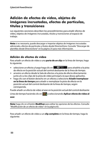 CyberLink PowerDirector




Adición de efectos de vídeo, objetos de
imágenes incrustadas, efectos de partículas,
títulos y transiciones
Las siguientes secciones describen los procedimientos para añadir efectos de
vídeo, objetos de imágenes incrustadas, títulos y transiciones al espacio de
trabajo.


Nota: si es necesario, puede descargar e importar objetos de imágenes incrustadas
adicionales, efectos de partículas y títulos desde DirectorZone. Consulte "Descargar de
plantillas desde DirectorZone" en la página 25 para más información.


Adición de efectos de vídeo
Para añadir un efecto de vídeo a una parte de un clip en la línea de tiempo, haga
lo siguiente:
• seleccione un efecto y luego haga clic en                     para añadirlo a la pista
   de efecto en la posición actual del control deslizante de la línea de tiempo.
• arrastre un efecto desde la Sala de efectos a la pista de efecto directamente
   junto al o a los clips de la pista de vídeo principal a la que desea aplicarlos.
• haga clic con el botón derecho en un efecto y seleccione Añadir/reemplazar
   en la línea de tiempo para añadir o reemplazar la pista de efecto en la
   posición actual del control deslizante de la línea de tiempo, según
   corresponda.
Puede añadir un efecto de vídeo al azar en la posición actual del control deslizante
Línea de tiempo haciendo clic en         y seleccionando Aplicar efecto de vídeo al
azar.


Nota: haga clic en el botón Modificar para editar las opciones de los efectos. Consulte
"Modificación de un efecto de vídeo" en la página 65.


Para añadir un efecto de vídeo a un clip completo en la línea de tiempo, haga lo
siguiente:




50
 