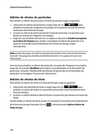 CyberLink PowerDirector



Adición de efectos de partículas
Para añadir un efecto de partículas a la línea de tiempo, haga lo siguiente:
• seleccione un efecto de partícula y luego haga clic en                  para
  añadirlo a la pista de imágenes incrustadas en la posición actual del control
  deslizante de la línea de tiempo.
• arrastre un efecto de partícula desde la Sala de partículas a la posición que
  desee en la pista de imágenes incrustadas.
• haga clic con el botón derecho en un objeto y seleccione Añadir/reemplazar
  en la línea de tiempo para añadir o reemplazar el efecto de partícula en la
  posición actual del control deslizante de la línea de tiempo, según
  corresponda.


Nota: puede descargar más efectos de partículas desde el sitio web de DirectorZone.
Consulte "Descargar de plantillas desde DirectorZone" en la página 25 para más
información.


Una vez haya añadido un efecto de partículas a la pista de imágenes incrustadas,
haga clic en el botón Modificar para editar sus propiedades en el Diseñador de
partículas. Consulte "Modificación de efectos de partículas en el Diseñador de
partículas" en la página 73 para más información.

Adición de efectos de título
Para añadir un efecto de título a la línea de tiempo, haga lo siguiente:
• seleccione una plantilla de título y luego haga clic en                   para
   añadirlo a la pista de títulos en la posición actual del control deslizante de la
   línea de tiempo.
• arrastre un efecto desde la Sala de títulos a la posición que desee en la pista de
   título.
Puede añadir un efecto de título al azar en la posición actual del control deslizante
de la línea de tiempo haciendo clic en       y seleccionando Aplicar efecto de
título al azar.




52
 