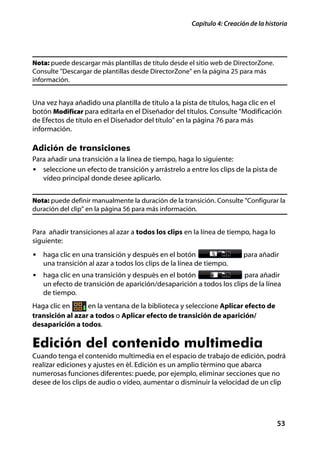 Capítulo 4: Creación de la historia




Nota: puede descargar más plantillas de título desde el sitio web de DirectorZone.
Consulte "Descargar de plantillas desde DirectorZone" en la página 25 para más
información.


Una vez haya añadido una plantilla de título a la pista de títulos, haga clic en el
botón Modificar para editarla en el Diseñador del títulos. Consulte "Modificación
de Efectos de título en el Diseñador del título" en la página 76 para más
información.

Adición de transiciones
Para añadir una transición a la línea de tiempo, haga lo siguiente:
• seleccione un efecto de transición y arrástrelo a entre los clips de la pista de
   vídeo principal donde desee aplicarlo.


Nota: puede definir manualmente la duración de la transición. Consulte "Configurar la
duración del clip" en la página 56 para más información.


Para añadir transiciones al azar a todos los clips en la línea de tiempo, haga lo
siguiente:
• haga clic en una transición y después en el botón                     para añadir
   una transición al azar a todos los clips de la línea de tiempo.
• haga clic en una transición y después en el botón                  para añadir
   un efecto de transición de aparición/desaparición a todos los clips de la línea
   de tiempo.
Haga clic en      en la ventana de la biblioteca y seleccione Aplicar efecto de
transición al azar a todos o Aplicar efecto de transición de aparición/
desaparición a todos.

Edición del contenido multimedia
Cuando tenga el contenido multimedia en el espacio de trabajo de edición, podrá
realizar ediciones y ajustes en él. Edición es un amplio término que abarca
numerosas funciones diferentes: puede, por ejemplo, eliminar secciones que no
desee de los clips de audio o vídeo, aumentar o disminuir la velocidad de un clip




                                                                                     53
 