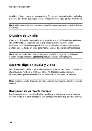 CyberLink PowerDirector



de vídeo, o fijar y retocar los vídeos y fotos. En esta sección se describen todos los
procesos de edición que puede realizar en los diferentes tipos de clips multimedia.


Nota: las funciones descritas en esta sección sólo pueden ejecutarse en la vista de línea
de tiempo.



División de un clip
Cuando un único clip multimedia se ha seleccionado en la línea de tiempo, haga
clic en Dividir para separarlo en dos clip en la posición actual del control
deslizante de la línea de tiempo. Utilice esta opción para eliminar rápidamente
partes no deseadas de un clip o para insertar tarjetas de colores u otros medios.


Nota: si es necesario, seleccione las dos partes de división, haga clic con el botón
derecho y luego seleccione Combinar para fusionarlos de forma conjunta.



Recorte clips de audio y vídeo
Los clips de audio y vídeo capturados contienen en ocasiones partes no deseadas
al principio, en medio o al final. Esas partes no deseadas pueden quitarse
fácilmente en CyberLink PowerDirector mediante las funciones de recortar.


Nota: al recortar un clip de audio o de vídeo no se elimina ninguna parte del contenido
original.


Realización de un recorte múltiple
Puede recortar todos sus clips de vídeo mediante la función de recorte múltiple.
Recorte múltiple le permite recortar una o más partes de un clip de vídeo a la vez,




54
 