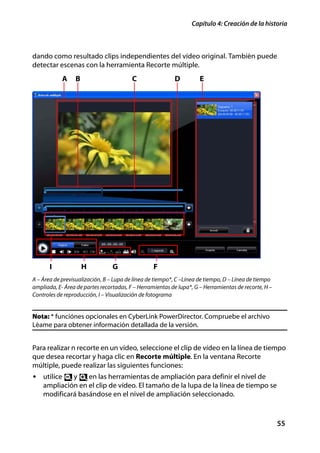 Capítulo 4: Creación de la historia



dando como resultado clips independientes del vídeo original. También puede
detectar escenas con la herramienta Recorte múltiple.
            A    B                       C                D          E




       I             H           G                F
A – Área de previsualización, B – Lupa de línea de tiempo*, C –Línea de tiempo, D – Línea de tiempo
ampliada, E- Área de partes recortadas, F – Herramientas de lupa*, G – Herramientas de recorte, H –
Controles de reproducción, I – Visualización de fotograma


Nota: * funciónes opcionales en CyberLink PowerDirector. Compruebe el archivo
Léame para obtener información detallada de la versión.


Para realizar n recorte en un vídeo, seleccione el clip de vídeo en la línea de tiempo
que desea recortar y haga clic en Recorte múltiple. En la ventana Recorte
múltiple, puede realizar las siguientes funciones:
• utilice    y    en las herramientas de ampliación para definir el nivel de
    ampliación en el clip de vídeo. El tamaño de la lupa de la línea de tiempo se
    modificará basándose en el nivel de ampliación seleccionado.



                                                                                                      55
 
