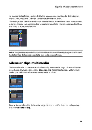 Capítulo 4: Creación de la historia



se mostrarán las fotos, efectos de títulos, y contenido multimedia de imágenes
incrustadas, o cuánto tarde en completarse una transición.
También puede cambiar la duración del contenido multimedia antes mencionado
o de los clips de vídeo recortados, seleccionando el clip y luego arrastrando el final
del clip a la duración deseada.




Nota: sólo puede extender un clip de vídeo hasta su duración original y las transiciones
hasta la mitad de la duración del clip más corto al que afectan.



Silenciar clips multimedia
Si desea silenciar la parte de audio de un clip multimedia, haga clic con el botón
derecho en él y luego seleccione Silenciar clip. Todas las claves de volumen de
audio que se han añadido anteriormente se ocultan.




Para restaurar el sonido de la pista, haga clic con el botón derecho en la pista y
desactive Silenciar clip.




                                                                                      57
 