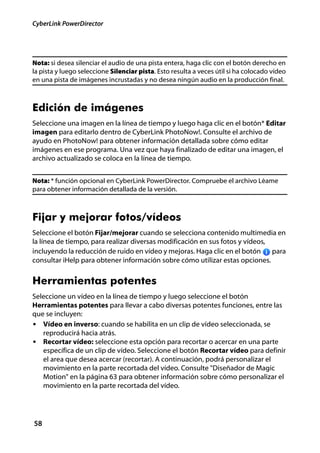 CyberLink PowerDirector




Nota: si desea silenciar el audio de una pista entera, haga clic con el botón derecho en
la pista y luego seleccione Silenciar pista. Esto resulta a veces útil si ha colocado vídeo
en una pista de imágenes incrustadas y no desea ningún audio en la producción final.



Edición de imágenes
Seleccione una imagen en la línea de tiempo y luego haga clic en el botón* Editar
imagen para editarlo dentro de CyberLink PhotoNow!. Consulte el archivo de
ayudo en PhotoNow! para obtener información detallada sobre cómo editar
imágenes en ese programa. Una vez que haya finalizado de editar una imagen, el
archivo actualizado se coloca en la línea de tiempo.


Nota: * función opcional en CyberLink PowerDirector. Compruebe el archivo Léame
para obtener información detallada de la versión.



Fijar y mejorar fotos/vídeos
Seleccione el botón Fijar/mejorar cuando se selecciona contenido multimedia en
la línea de tiempo, para realizar diversas modificación en sus fotos y vídeos,
incluyendo la reducción de ruido en vídeo y mejoras. Haga clic en el botón     para
consultar iHelp para obtener información sobre cómo utilizar estas opciones.


Herramientas potentes
Seleccione un vídeo en la línea de tiempo y luego seleccione el botón
Herramientas potentes para llevar a cabo diversas potentes funciones, entre las
que se incluyen:
• Vídeo en inverso: cuando se habilita en un clip de vídeo seleccionada, se
   reproducirá hacia atrás.
• Recortar vídeo: seleccione esta opción para recortar o acercar en una parte
   específica de un clip de vídeo. Seleccione el botón Recortar vídeo para definir
   el area que desea acercar (recortar). A continuación, podrá personalizar el
   movimiento en la parte recortada del vídeo. Consulte "Diseñador de Magic
   Motion" en la página 63 para obtener información sobre cómo personalizar el
   movimiento en la parte recortada del vídeo.




58
 