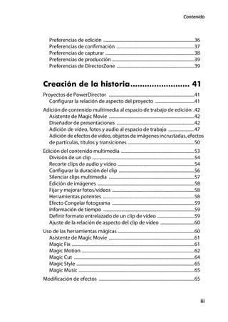 Contenido



    Preferencias de edición .................................................................................36
    Preferencias de confirmación .....................................................................37
    Preferencias de capturar ...............................................................................38
    Preferencias de producción .........................................................................39
    Preferencias de DirectorZone .....................................................................39


Creación de la historia......................... 41
Proyectos de PowerDirector ............................................................................41
   Configurar la relación de aspecto del proyecto ...................................41
Adición de contenido multimedia al espacio de trabajo de edición .42
  Asistente de Magic Movie ............................................................................42
  Diseñador de presentaciones .....................................................................42
  Adición de vídeo, fotos y audio al espacio de trabajo .......................47
  Adición de efectos de vídeo, objetos de imágenes incrustadas, efectos
  de partículas, títulos y transiciones ...........................................................50
Edición del contenido multimedia .................................................................53
  División de un clip ...........................................................................................54
  Recorte clips de audio y vídeo ....................................................................54
  Configurar la duración del clip ...................................................................56
  Silenciar clips multimedia ............................................................................57
  Edición de imágenes ......................................................................................58
  Fijar y mejorar fotos/vídeos .........................................................................58
  Herramientas potentes .................................................................................58
  Efecto Congelar fotograma .........................................................................59
  Información de tiempo .................................................................................59
  Definir formato entrelazado de un clip de vídeo .................................59
  Ajuste de la relación de aspecto del clip de vídeo ..............................60
Uso de las herramientas mágicas ....................................................................60
  Asistente de Magic Movie ............................................................................61
  Magic Fix .............................................................................................................61
  Magic Motion ....................................................................................................62
  Magic Cut ...........................................................................................................64
  Magic Style .........................................................................................................65
  Magic Music .......................................................................................................65
Modificación de efectos .....................................................................................65



                                                                                                                              iii
 