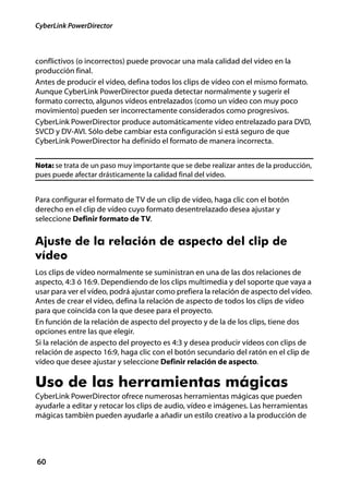 CyberLink PowerDirector



conflictivos (o incorrectos) puede provocar una mala calidad del vídeo en la
producción final.
Antes de producir el vídeo, defina todos los clips de vídeo con el mismo formato.
Aunque CyberLink PowerDirector pueda detectar normalmente y sugerir el
formato correcto, algunos vídeos entrelazados (como un vídeo con muy poco
movimiento) pueden ser incorrectamente considerados como progresivos.
CyberLink PowerDirector produce automáticamente vídeo entrelazado para DVD,
SVCD y DV-AVI. Sólo debe cambiar esta configuración si está seguro de que
CyberLink PowerDirector ha definido el formato de manera incorrecta.


Nota: se trata de un paso muy importante que se debe realizar antes de la producción,
pues puede afectar drásticamente la calidad final del vídeo.


Para configurar el formato de TV de un clip de vídeo, haga clic con el botón
derecho en el clip de vídeo cuyo formato desentrelazado desea ajustar y
seleccione Definir formato de TV.


Ajuste de la relación de aspecto del clip de
vídeo
Los clips de vídeo normalmente se suministran en una de las dos relaciones de
aspecto, 4:3 ó 16:9. Dependiendo de los clips multimedia y del soporte que vaya a
usar para ver el vídeo, podrá ajustar como prefiera la relación de aspecto del vídeo.
Antes de crear el vídeo, defina la relación de aspecto de todos los clips de vídeo
para que coincida con la que desee para el proyecto.
En función de la relación de aspecto del proyecto y de la de los clips, tiene dos
opciones entre las que elegir.
Si la relación de aspecto del proyecto es 4:3 y desea producir vídeos con clips de
relación de aspecto 16:9, haga clic con el botón secundario del ratón en el clip de
vídeo que desee ajustar y seleccione Definir relación de aspecto.

Uso de las herramientas mágicas
CyberLink PowerDirector ofrece numerosas herramientas mágicas que pueden
ayudarle a editar y retocar los clips de audio, vídeo e imágenes. Las herramientas
mágicas también pueden ayudarle a añadir un estilo creativo a la producción de




60
 