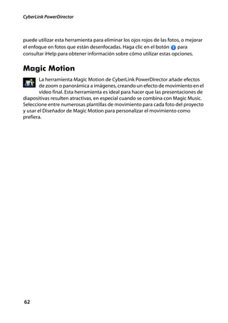 CyberLink PowerDirector



puede utilizar esta herramienta para eliminar los ojos rojos de las fotos, o mejorar
el enfoque en fotos que están desenfocadas. Haga clic en el botón       para
consultar iHelp para obtener información sobre cómo utilizar estas opciones.


Magic Motion
        La herramienta Magic Motion de CyberLink PowerDirector añade efectos
        de zoom o panorámica a imágenes, creando un efecto de movimiento en el
        vídeo final. Esta herramienta es ideal para hacer que las presentaciones de
diapositivas resulten atractivas, en especial cuando se combina con Magic Music.
Seleccione entre numerosas plantillas de movimiento para cada foto del proyecto
y usar el Diseñador de Magic Motion para personalizar el movimiento como
prefiera.




62
 