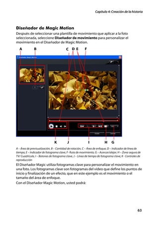 Capítulo 4: Creación de la historia



Diseñador de Magic Motion
Después de seleccionar una plantilla de movimiento que aplicar a la foto
seleccionada, seleccione Diseñador de movimiento para personalizar el
movimiento en el Diseñador de Magic Motion.
  A            B                         C D E           F




                                K         J                  I           H     G
A – Área de previsualización, B – Cantidad de rotación, C – Área de enfoque, D – Indicador de línea de
tiempo, E – Indicador de fotograma clave, F- Ruta de movimiento, G – Acercar/alejar, H – Zona segura de
TV/ Cuadrícula, I – Botones de fotograma clave, J – Línea de tiempo de fotograma clave, K - Controles de
reproducción
El Diseñador Magic utiliza fotogramas clave para personalizar el movimiento en
una foto. Los fotogramas clave son fotogramas del vídeo que define los puntos de
inicio y finalización de un efecto, que en este ejemplo es el movimiento o el
tamaño del área de enfoque.
Con el Diseñador Magic Motion, usted podrá:




                                                                                                     63
 