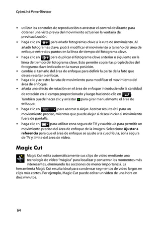 CyberLink PowerDirector



• utilizar los controles de reproducción o arrastrar el control deslizante para
     obtener una vista previa del movimiento actual en la ventana de
     previsualización.
• haga clic en         para añadir fotogramas clave a la ruta de movimiento. Al
     añadir fotogramas clave, podrá modificar el movimiento o tamaño del área de
     enfoque entre dos puntos en la línea de tiempo del fotograma clave.
• haga clic en        para duplicar el fotograma clave anterior o siguiente en la
  línea de tiempo del fotograma clave. Esto permite copiar las propiedades del
  fotograma clave indicado en la nueva posición.
• cambie el tamaño del área de enfoque para definir la parte de la foto que
  desea resaltar o enfocar.
• haga clic y arrastre la ruta de movimiento para modificar el movimiento del
  área de enfoque.
• añada una efecto de rotación en el área de enfoque introduciendo la cantidad
     de rotación en el campo proporcionado y luego haciendo clic en     .
     También puede hacer clic y arrastar para girar manualmente el área de
     enfoque.
• haga clic en             para acercar o alejar. Acercar resulta útil para un
     moviemiento preciso, mientras que puede alejar si desea iniciar el movimiento
     fuera de pantalla.
• haga clic en           para utilizar zona segura de TV y cuadrícula para permitir un
     movimiento preciso del área de enfoque de la imagen. Seleccione Ajustar a
     referencia para que el área de enfoque se ajuste a la cuadrícula, zona segura
     de TV y límite del área de vídeo.


Magic Cut
       Magic Cut edita automáticamente sus clips de vídeo mediante una
       tecnología de vídeo “mágica” para localizar y conservar los momentos más
       interesantes, eliminando las secciones de menor importancia. La
herramienta Magic Cut resulta ideal para condensar segmentos de vídeo largos en
clips más cortos. Por ejemplo, Magic Cut puede editar un vídeo de una hora en
diez minutos.




64
 