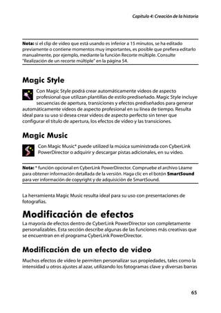 Capítulo 4: Creación de la historia




Nota: si el clip de vídeo que está usando es inferior a 15 minutos, se ha editado
previamente o contiene momentos muy importantes, es posible que prefiera editarlo
manualmente, por ejemplo, mediante la función Recorte múltiple. Consulte
"Realización de un recorte múltiple" en la página 54.



Magic Style
       Con Magic Style podrá crear automáticamente videos de aspecto
       profesional que utilizan plantillas de estilo prediseñado. Magic Style incluye
       secuencias de apertura, transiciones y efectos prediseñados para generar
automáticamente vídeos de aspecto profesional en su línea de tiempo. Resulta
ideal para su uso si desea crear vídeos de aspecto perfecto sin tener que
configurar el título de apertura, los efectos de vídeo y las transiciones.


Magic Music
       Con Magic Music* puede utilized la música suministrada con CyberLink
       PowerDirector o adquirir y descargar pistas adicionales, en su vídeo.


Nota: * función opcional en CyberLink PowerDirector. Compruebe el archivo Léame
para obtener información detallada de la versión. Haga clic en el botón SmartSound
para ver información de copyright y de adquisición de SmartSound.


La herramienta Magic Music resulta ideal para su uso con presentaciones de
fotografías.

Modificación de efectos
La mayoría de efectos dentro de CyberLink PowerDirector son completamente
personalizables. Esta sección describe algunas de las funciones más creativas que
se encuentran en el programa CyberLink PowerDirector.


Modificación de un efecto de vídeo
Muchos efectos de vídeo le permiten personalizar sus propiedades, tales como la
intensidad u otros ajustes al azar, utilizando los fotogramas clave y diversas barras




                                                                                    65
 
