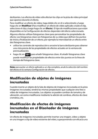 CyberLink PowerDirector



deslizantes. Los efectos de vídeo sólo afectan los clips en la pista de vídeo principal
que aparece durante el efecto.
Para modificar un efecto de vídeo, haga doble clic en él o selecciónelo y luego
haga clic en Modificar (Para modificar un efecto de vídeo aplicado a todo el clip,
seleccione el clip y luego haga clic en Efecto). El tipo de modificaciones que están
disponibles en la Configuración de efectos dependen del efecto seleccionado.
Algunos efectos utilizan fotogramas clave para personalizar las propiedades de
efecto. Los fotogramas clave son fotogramas de su vídeo que definen los puntos
de inicio y finalización de un efecto, por ejemplo la intensidad de un efecto entre
dos fotogramas clave.
• utilice los controles de reproducción o arrastre la barra deslizante para obtener
    una vista previa de las propiedades de efectos actuales en la ventana de
    previsualización.
• haga clic en         para añadir fotogramas clave. Al añadir fotogramas clave
     puede modificar las propiedades de efectos entre dos puntos en la línea de
     tiempo del fotograma clave.


Nota: para quitar un efecto aplicado a un clip completo, anule la selección del nombre
del efecto en la ventana Configuración de efectos.



Modificación de objetos de imágenes
incrustadas
Cuando inserte un objeto de la Sala de objetos de imágenes incrustadas en la pista
Imágenes incrustadas, tendrá las mismas propiedades que cualquier otra foto o
vídeo de imágenes incrustadas. Los objetos se pueden cambiar de tamaño y de
ubicación, así como modificarse mediante la adición de sombras, efectos de clave
cromática, etc.


Modificación de efectos de imágenes
incrustadas en el Diseñador de imágenes
incrustadas
Un efecto de imágenes incrustadas permite insertar una imagen, vídeo u objeto
en una imagen o clip de vídeo existente del vídeo, superponiendo con eficacia una



66
 