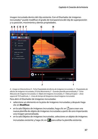 Capítulo 4: Creación de la historia



imagen incrustada dentro del clip existente. Con el Diseñador de imágenes
incrustadas* puede modificar el grado de transparencia del clip de superposición
y su posición, movimiento y demás propiedades.
 A B C D E F                            G               H




                                          J                                         I
A – Cargar en DirectorZone, B – Ficha Propiedades de efectos de imágenes incrustadas, C – Propiedades de
efectos de imágenes incrustadas, D Ficha Movimiento, E – Guardar plantilla personalizada, F - Ficha
Máscaras de imágenes incrustadas, G- Objeto de imágenes incrustadas, H –Vídeo principal, I – Zona
segura de TV/Cuadrícula, J – Línea de tiempo de fotograma clave/imágenes incrustadas
Para abrir el Diseñador de imágenes incrustadas:
• seleccione un elemento en la pista de imágenes incrustadas y después haga
   clic en Modificar.
• en la sala Objetos de imágenes incrustadas, haga clic en    para crear una
  nueva plantilla de objeto de imágenes incrustadas a partir de cero importando
  una imagen personalizada.
• en la sala Objetos de imágenes incrustadas, seleccione un objeto de imágenes
    incrustadas existente y haga clic en               para editar la plantilla existente.



                                                                                                    67
 
