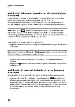 CyberLink PowerDirector



Modificación del tamaño y posición del efecto de imágenes
incrustadas
Puede cambiar el tamaño, la posición y la orientación del clip de multimedia u
objeto en un efecto de imágenes incrustadas. Las opciones de
redimensionamiento no tienen limite. Puede reducir el clip para disminuir su
tamaño o ampliarlo para ocultar totalmente el archivo multimedia subyacente.


Nota: haga clic en     para utilizar la zona segura de TV y cuadrícula con el
movimiento preciso del efecto de imágenes incrustadas en el vídeo principal.
Seleccione Ajustar a referencia para que el efecto de imagen incrustada se ajuste a la
cuadrícula, zona segura de TV y límite del área de vídeo.


Para modificar su tamaño, posición u orientación:
• haga clic y arrastre un vértice o lado para redimensionar el objeto de imágenes
   incrustadas.


Nota: anule la selección de Mantener relación de aspecto para cambiar el tamaño del
objeto de imágenes incrustadas con mayor libertad.


• haga clic en el objeto de imágenes incrustadas y arrástrelo a una nueva
     posición.
• haga clic en         situado sobre el objeto de imágenes incrustadas para cambiar
     su orientación.

Modificación de las propiedades de efectos de imágenes
incrustadas
Dentro de la ficha de propiedades de efectos de imágenes incrustadas, podrá:
• seleccione la casilla de verificación y luego haga clic en        para añadr un
     efecto de clave cromática a su objeto de imágenes incrustadas. Dentro de la
     ventana de clave cromática, seleccione un color dentro de la imagen o clip de
     vídeo, y luego utilice la barra deslizante de intensidad para mostrar la imagen o
     el vídeo situado detrás de él. De hecho, el color seleccionado se hace
     transparente.




68
 