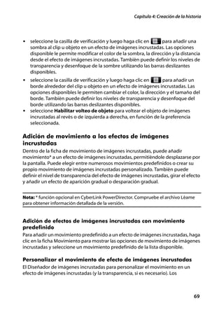 Capítulo 4: Creación de la historia




• seleccione la casilla de verificación y luego haga clic en      para añadir una
   sombra al clip u objeto en un efecto de imágenes incrustadas. Las opciones
   disponible le permite modificar el color de la sombra, la dirección y la distancia
   desde el efecto de imágenes incrustadas. También puede definir los niveles de
   transparencia y desenfoque de la sombre utilizando las barras deslizantes
   disponibles.
• seleccione la casilla de verificación y luego haga clic en    para añadir un
  borde alrededor del clip u objeto en un efecto de imágenes incrustadas. Las
  opciones disponibles le permiten cambiar el color, la dirección y el tamaño del
  borde. También puede definir los niveles de transparencia y desenfoque del
  borde utilizando las barras deslizantes disponibles.
• seleccione Habilitar volteo de objeto para voltear el objeto de imágenes
  incrustadas al revés o de izquierda a derecha, en función de la preferencia
  seleccionada.

Adición de movimiento a los efectos de imágenes
incrustadas
Dentro de la ficha de movimiento de imágenes incrustadas, puede añadir
movimiento* a un efecto de imágenes incrustadas, permitiéndole desplazarse por
la pantalla. Puede elegir entre numerosos movimientos predefinidos o crear su
propio movimiento de imágenes incrustadas personalizado. También puede
definir el nivel de transparencia del efecto de imágenes incrustadas, girar el efecto
y añadir un efecto de aparición gradual o desparación gradual.


Nota: * función opcional en CyberLink PowerDirector. Compruebe el archivo Léame
para obtener información detallada de la versión.


Adición de efectos de imágenes incrustadas con movimiento
predefinido
Para añadir un movimiento predefinido a un efecto de imágenes incrustadas, haga
clic en la ficha Movimiento para mostrar las opciones de movimiento de imágenes
incrustadas y seleccione un movimiento predefinido de la lista disponible.

Personalizar el movimiento de efecto de imágenes incrustadas
El Diseñador de imágenes incrustadas para personalizar el movimiento en un
efecto de imágenes incrustadas (y la transparencia, si es necesario). Los



                                                                                    69
 