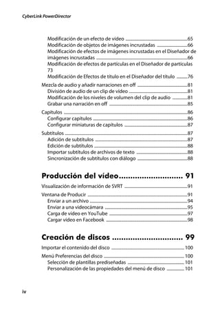 CyberLink PowerDirector



             Modificación de un efecto de vídeo .........................................................65
             Modificación de objetos de imágenes incrustadas ............................66
             Modificación de efectos de imágenes incrustadas en el Diseñador de
             imágenes incrustadas ....................................................................................66
             Modificación de efectos de partículas en el Diseñador de partículas
             73
             Modificación de Efectos de título en el Diseñador del título ..........76
         Mezcla de audio y añadir narraciones en off ..............................................81
           División de audio de un clip de vídeo ......................................................81
           Modificación de los niveles de volumen del clip de audio ..............81
           Grabar una narración en off ........................................................................85
         Capítulos ..................................................................................................................86
           Configurar capítulos .......................................................................................86
           Configurar miniaturas de capítulos ..........................................................87
         Subtítulos .................................................................................................................87
           Adición de subtítulos .....................................................................................87
           Edición de subtítulos ......................................................................................88
           Importar subtítulos de archivos de texto ...............................................88
           Sincronización de subtítulos con diálogo ..............................................88


         Producción del vídeo............................ 91
         Visualización de información de SVRT ..........................................................91
         Ventana de Producir ............................................................................................91
           Enviar a un archivo ..........................................................................................94
           Enviar a una videocámara ............................................................................95
           Carga de vídeo en YouTube ........................................................................97
           Cargar vídeo en Facebook ...........................................................................98


         Creación de discos ............................... 99
         Importar el contenido del disco ................................................................... 100
         Menú Preferencias del disco .......................................................................... 100
           Selección de plantillas prediseñadas .................................................... 101
           Personalización de las propiedades del menú de disco ................ 101



iv
 
