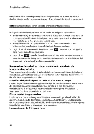CyberLink PowerDirector



fotogramas clave son fotogramas del vídeo que define los puntos de inicio y
finalización de un efecto, que en este ejemplo es el movimiento o la transparencia.


Nota: algunos objetos ya tienen aplicado un movimiento predefinido.


Para personalizar el movimiento de un efecto de imágenes incrustadas:
• arrastre un fotograma clave existente a una nueva ubicación en la ventana de
   previsualización. El efecto de imágenes incrustadas se moverá por la nueva
   ruta hasta llegar al fotograma clave cambiado.
• arrastre la línea de ruta para modificar la ruta que tomará el efecto de
   imágenes incrustadas para llegar al siguiente fotograma clave.
• haga clic en el botón Añadir fotograma clave         para añadir un fotograma
     clave nuevo cuando sea necesario.
• haga clic en         para duplicar el fotograma clave anterior o siguiente en la
     línea de tiempo del fotograma clave. Esto permite copiar las propiedades del
     fotograma clave indicado en la nueva posición.

Personalizar la velocidad de un movimiento de efecto de
imágenes incrustadas
Tiene control completo sobre la velocidad al movimiento del efecto de imágenes
incrustadas. Los tres factores siguientes determinen la velocidad de movimiento
del efecto de imágenes incrustadas.
Duración del clip de imágenes incrustadas en la línea de tiempo
Cuanto mayor sea el clip de imágenes incrustadas, más lento será el movimiento
del objeto de imágenes incrustadas. Por ejemplo, si el clip de imágenes
incrustadas dura 10 segundos, llevará al efecto de imágenes incrustadas 10
segundos completar el movimiento aplicado.
Distancia entre fotogramas clave
La distancia entre cada fotograma clave también contribuye a la velocidad del
movimiento del efecto de imágenes incrustadas. Cuanto mayor sea la distancia
entre cada fotograma clave, más rápido tendrá que moverse el efecto de imágenes
incrustadas para llegar al fotograma clave siguiente.
Línea de tiempo del fotograma clave




70
 