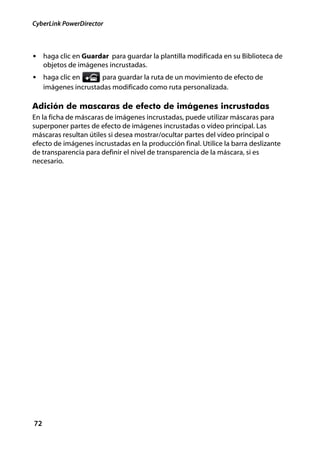 CyberLink PowerDirector



• haga clic en Guardar para guardar la plantilla modificada en su Biblioteca de
     objetos de imágenes incrustadas.
• haga clic en         para guardar la ruta de un movimiento de efecto de
     imágenes incrustadas modificado como ruta personalizada.

Adición de mascaras de efecto de imágenes incrustadas
En la ficha de máscaras de imágenes incrustadas, puede utilizar máscaras para
superponer partes de efecto de imágenes incrustadas o vídeo principal. Las
máscaras resultan útiles si desea mostrar/ocultar partes del vídeo principal o
efecto de imágenes incrustadas en la producción final. Utilice la barra deslizante
de transparencia para definir el nivel de transparencia de la máscara, si es
necesario.




72
 