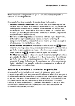 Capítulo 4: Creación de la historia




Nota: si selecciona la imagen de fondo que va a editar, la única opción posible es
sustituirla por una imagen distinta.


Dentro de la ficha de propiedades de objetos de partículas, podrá:
• Seleccionar método de emisión: seleccione cómo se emitirán las partículas
  desde el punto de origen. Pueden emitirse desde un único punto, desde una
  línea o pulverizar en un círculo. También puede importar una imagen para
  crear una área oculta desde la cual se transmitan partículas. En función de la
  máscara que importe y de cómo cambie el tamaño de la misma, las partículas
  se transmitirán de forma diferente.
• Seleccionar estilo de partícula: seleccione el estilo del objeto de partículas.
  En función de la propiedad que seleccione, cambiarán la forma y el
  comportamiento de las partículas. Seleccione el estilo que mejor se adapte al
  efecto que está intentando llevar a cabo.
• Añadir/eliminar partícula: en esta sección puede hacer clic en         y luego
   importar una imagen para crear partículas personalizadas. Puede añadir tantas
   partículas personalizadas como desee, o seleccionar una partícula existente y
   luego hacer clic en         para eliminarla del objeto de partículas.
• Modificar parámetros: en esta sección puede personalizar completamente las
   propiedades del objeto de partículas. Todo desde la velocidad de emisión de
   partículas (número de partículas que se emiten desde un punto de origen),
   velocidad de las partículas, tiempo de visualización (duración), tamaño, onda
   (ruta) y rotación. Defina todos los parámetros para que mejor se adapten al
   efecto que está intentado realizar.

Adición de movimiento a los objetos de partículas
Dentro de la ficha de movimiento de objetos de partículas, puede añadir
movimiento a un objeto de partículas, permitiendo que el origen de la partícula se
desplace por la pantalla. Puede elegir entre numerosos movimientos predefinidos
o crear su propio movimiento personalizado. Las propiedades de movimiento de
un objeto de partículas son parecidas a un objeto de imágenes incrustadas.
Consulte "Adición de movimiento a los efectos de imágenes incrustadas" en la
página 69 para obtener información detallada sobre cómo personalizar un
movimiento de objeto de partículas.




                                                                                      75
 