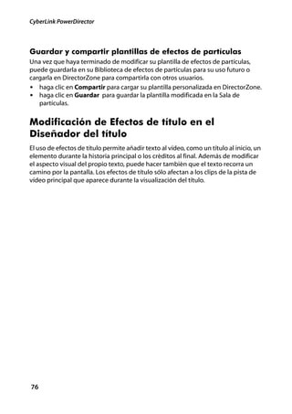 CyberLink PowerDirector



Guardar y compartir plantillas de efectos de partículas
Una vez que haya terminado de modificar su plantilla de efectos de partículas,
puede guardarla en su Biblioteca de efectos de partículas para su uso futuro o
cargarla en DirectorZone para compartirla con otros usuarios.
• haga clic en Compartir para cargar su plantilla personalizada en DirectorZone.
• haga clic en Guardar para guardar la plantilla modificada en la Sala de
   partículas.


Modificación de Efectos de título en el
Diseñador del título
El uso de efectos de título permite añadir texto al vídeo, como un título al inicio, un
elemento durante la historia principal o los créditos al final. Además de modificar
el aspecto visual del propio texto, puede hacer también que el texto recorra un
camino por la pantalla. Los efectos de título sólo afectan a los clips de la pista de
vídeo principal que aparece durante la visualización del título.




76
 