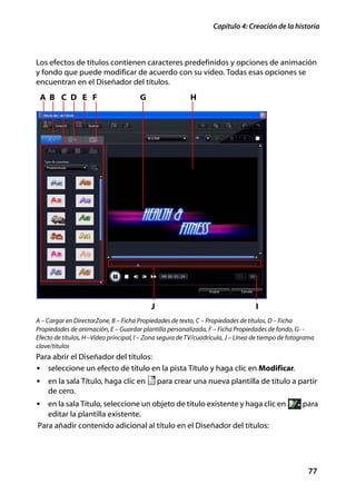 Capítulo 4: Creación de la historia



Los efectos de títulos contienen caracteres predefinidos y opciones de animación
y fondo que puede modificar de acuerdo con su vídeo. Todas esas opciones se
encuentran en el Diseñador del títulos.
 A B C D E F                           G                  H




                                           J                                       I
A – Cargar en DirectorZone, B – Ficha Propiedades de texto, C – Propiedades de títulos, D – Ficha
Propiedades de animación, E – Guardar plantilla personalizada, F – Ficha Propiedades de fondo, G- -
Efecto de títulos, H –Vídeo principal, I – Zona segura de TV/cuadrícula, J – Línea de tiempo de fotograma
clave/títulos
Para abrir el Diseñador del títulos:
• seleccione un efecto de título en la pista Título y haga clic en Modificar.
• en la sala Título, haga clic en              para crear una nueva plantilla de título a partir
    de cero.
• en la sala Título, seleccione un objeto de título existente y haga clic en                        para
   editar la plantilla existente.
Para añadir contenido adicional al título en el Diseñador del títulos:




                                                                                                      77
 