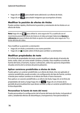 CyberLink PowerDirector




• haga clic en          para añadir texto adicional a un efecto de título.
• haga clic en          para añadir imágenes que acompañan al texto.

Modificar la posición de efectos de títulos
Puede cambiar rápida y fácilmente la posición y orientación de los títulos en un
efecto de título.


Nota: haga clic en        para utilizar la zona segura de TV y cuadrícula con el
movimiento preciso del efecto de título en el vídeo principal. Seleccione Ajustar a
referencia para que el efecto de título se ajuste a la cuadrícula, zona segura de TV y
límite del área de vídeo.


Para modificar su posición u orientación:
• haga clic en título y arrástrelo a una nueva posición.
• haga clic en situado sobre el título para cambiar su orientación.

Modificar propiedades de texto
En la ficha de propiedades de texto, puede modificar todo desde el tamaño de
texto, estilo, color, así como añadir sombras y bordes. Para modificar el estilo de
fuente del texto, el tamaño, el peso o alineación, utilice las opciones disponibles
situadas encima de la ventana de previsualización.

Aplicar carácteres predefinidos a efectos de título
Puede aplicar un carácter predefinido a un efecto de título. Una vez aplicado el
carácter predefinido, puede acceder a la configuración de tipo de fuente, sombra
o borde para realizar cambios en el efecto de título si fuera necesario.
Para aplicar un caracter predefinido a un efecto de título, haga clic en la ficha de
propiedades de texto y luego haga clic en       . Haga clic en el texto de la
pantalla de previsualizaciñon que desee cambiar y elija un carácter predefinido en
la lista disponible.

Personalizar la fuente de texto del menú
Puede personalizar la configuración de la fuente del texto de títulos, incluyendo el
color y añadiendo efectos de desenfoque y transparencia. Para personalizar la




78
 