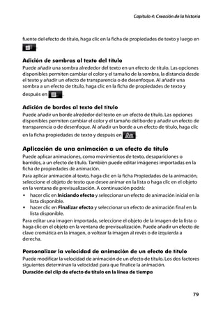 Capítulo 4: Creación de la historia



fuente del efecto de título, haga clic en la ficha de propiedades de texto y luego en
      .

Adición de sombras al texto del título
Puede añadir una sombra alrededor del texto en un efecto de título. Las opciones
disponibles permiten cambiar el color y el tamaño de la sombra, la distancia desde
el texto y añadir un efecto de transparencia o de desenfoque. Al añadir una
sombra a un efecto de título, haga clic en la ficha de propiedades de texto y
después en         .

Adición de bordes al texto del título
Puede añadir un borde alrededor del texto en un efecto de título. Las opciones
disponibles permiten cambiar el color y el tamaño del borde y añadir un efecto de
transparencia o de desenfoque. Al añadir un borde a un efecto de título, haga clic
en la ficha propiedades de texto y después en         .

Aplicación de una animación a un efecto de título
Puede aplicar animaciones, como movimientos de texto, desapariciones o
barridos, a un efecto de título. También puede editar imágenes importadas en la
ficha de propiedades de animación.
Para aplicar animación al texto, haga clic en la ficha Propiedades de la animación,
seleccione el objeto de texto que desee animar en la lista o haga clic en el objeto
en la ventana de previsualización. A continuación podrá:
• hacer clic en Iniciando efecto y seleccionar un efecto de animación inicial en la
    lista disponible.
• hacer clic en Finalizar efecto y seleccionar un efecto de animación final en la
    lista disponible.
Para editar una imagen importada, seleccione el objeto de la imagen de la lista o
haga clic en el objeto en la ventana de previsualización. Puede añadir un efecto de
clave cromática en la imagen, o voltear la imagen al revés o de izquierda a
derecha.

Personalizar la velocidad de animación de un efecto de título
Puede modificar la velocidad de animación de un efecto de título. Los dos factores
siguientes determinan la velocidad para que finalice la animación.
Duración del clip de efecto de título en la línea de tiempo



                                                                                    79
 