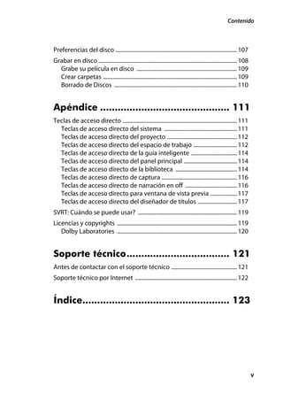 Contenido



Preferencias del disco ....................................................................................... 107
Grabar en disco ................................................................................................... 108
  Grabe su película en disco ........................................................................ 109
  Crear carpetas ................................................................................................ 109
  Borrado de Discos ........................................................................................ 110


Apéndice ............................................ 111
Teclas de acceso directo .................................................................................. 111
  Teclas de acceso directo del sistema .................................................... 111
  Teclas de acceso directo del proyecto .................................................. 112
  Teclas de acceso directo del espacio de trabajo ............................... 112
  Teclas de acceso directo de la guía inteligente ................................. 114
  Teclas de acceso directo del panel principal ...................................... 114
  Teclas de acceso directo de la biblioteca ............................................ 114
  Teclas de acceso directo de captura ...................................................... 116
  Teclas de acceso directo de narración en off ..................................... 116
  Teclas de acceso directo para ventana de vista previa ................... 117
  Teclas de acceso directo del diseñador de títulos ............................ 117
SVRT: Cuándo se puede usar? ....................................................................... 119
Licencias y copyrights ...................................................................................... 119
   Dolby Laboratories ...................................................................................... 120


Soporte técnico................................... 121
Antes de contactar con el soporte técnico ............................................... 121
Soporte técnico por Internet ......................................................................... 122


Índice.................................................. 123




                                                                                                                          v
 