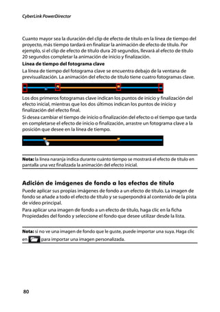 CyberLink PowerDirector



Cuanto mayor sea la duración del clip de efecto de título en la línea de tiempo del
proyecto, más tiempo tardará en finalizar la animación de efecto de título. Por
ejemplo, si el clip de efecto de título dura 20 segundos, llevará al efecto de título
20 segundos completar la animación de inicio y finalización.
Línea de tiempo del fotograma clave
La línea de tiempo del fotograma clave se encuentra debajo de la ventana de
previsualización. La animación del efecto de título tiene cuatro fotogramas clave.



Los dos primeros fotogramas clave indican los puntos de inicio y finalización del
efecto inicial, mientras que los dos últimos indican los puntos de inicio y
finalización del efecto final.
Si desea cambiar el tiempo de inicio o finalización del efecto o el tiempo que tarda
en completarse el efecto de inicio o finalización, arrastre un fotograma clave a la
posición que desee en la línea de tiempo.




Nota: la línea naranja indica durante cuánto tiempo se mostrará el efecto de título en
pantalla una vez finalizada la animación del efecto inicial.


Adición de imágenes de fondo a los efectos de título
Puede aplicar sus propias imágenes de fondo a un efecto de título. La imagen de
fondo se añade a todo el efecto de título y se superpondrá al contenido de la pista
de vídeo principal.
Para aplicar una imagen de fondo a un efecto de título, haga clic en la ficha
Propiedades del fondo y seleccione el fondo que desee utilizar desde la lista.


Nota: si no ve una imagen de fondo que le guste, puede importar una suya. Haga clic
en       para importar una imagen personalizada.




80
 