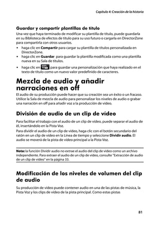Capítulo 4: Creación de la historia



Guardar y compartir plantillas de título
Una vez que haya terminado de modificar su plantilla de título, puede guardarla
en su Biblioteca de efectos de título para su uso futuro o cargarla en DirectorZone
para compartirla con otros usuarios.
• haga clic en Compartir para cargar su plantilla de títulos personalizada en
   DirectorZone.
• haga clic en Guardar para guardar la plantilla modificada como una plantilla
   nueva en su Sala de títulos.
• haga clic en        para guardar una personalización que haya realizado en el
   texto de título como un nuevo valor predefinido de caracteres.

Mezcla de audio y añadir
narraciones en off
El audio de su producción puede hacer que su creación sea un éxito o un fracaso.
Utilice la Sala de mezcla de audio para personalizar los niveles de audio o grabar
una narración en off para añadir voz a la producción de vídeo.


División de audio de un clip de vídeo
Para facilitar el trabajo con el audio de un clip de vídeo, puede separar el audio de
él, insertándolo en la Pista Voz.
Para dividir el audio de un clip de vídeo, haga clic con el botón secundario del
ratón en un clip de vídeo en la Línea de tiempo y seleccione Dividir audio. El
audio se moverá de la pista de vídeo principal a la Pista Voz.


Nota: la función Dividir audio no extrae el audio del clip de vídeo como un archivo
independiente. Para extraer el audio de un clip de vídeo, consulte "Extracción de audio
de un clip de vídeo" en la página 33.



Modificación de los niveles de volumen del clip
de audio
Su producción de vídeo puede contener audio en una de las pistas de música, la
Pista Voz y los clips de vídeo de la pista principal. Como estas pistas




                                                                                     81
 