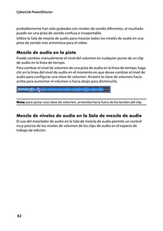 CyberLink PowerDirector



probablemente han sido grabadas con niveles de sonido diferentes, el resultado
puede ser una pista de sonido confusa e insoportable.
Utilice la Sala de mezcla de audio para mezclar todos los niveles de audio en una
pista de sonido más armoniosa para el vídeo.

Mezcla de audio en la pista
Puede cambiar manualmente el nivel del volumen en cualquier punto de un clip
de audio en la línea de tiempo.
Para cambiar el nivel de volumen de una pista de audio en la línea de tiempo, haga
clic en la línea del nivel de audio en el momento en que desee cambiar el nivel de
audio para configurar una clave de volumen. Arrastre la clave de volumen hacia
arriba para aumentar el volumen o hacia abajo para disminuirlo.




Nota: para quitar una clave de volumen, arrástrela hacia fuera de los bordes del clip.


Mezcla de niveles de audio en la Sala de mezcla de audio
El uso del mezclador de audio en la Sala de mezcla de audio permite un control
muy preciso de los niveles de volumen de los clips de audio en el espacio de
trabajo de edición.




82
 