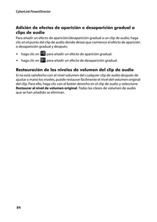 CyberLink PowerDirector



Adición de efectos de aparición o desaparición gradual a
clips de audio
Para añadir un efecto de aparición/desaparición gradual a un clip de audio, haga
clic en el punto del clip de audio donde desee que comience el efecto de aparición
o desaparición gradual y después:

• haga clic en      para añadir un efecto de aparición gradual.
• haga clic en      para añadir un efecto de desaparición gradual.

Restauración de los niveles de volumen del clip de audio
Si no está satisfecho con el nivel volumen del cualquier clip de audio después de
ajustar a mano los niveles, puede restaurar fácilmente el nivel del volumen original
del clip. Para ello, haga clic con el botón derecho en el clip de audio y seleccione
Restaurar al nivel de volumen original. Todas las claves de volumen de audio
que se han añadido se eliminan.




84
 