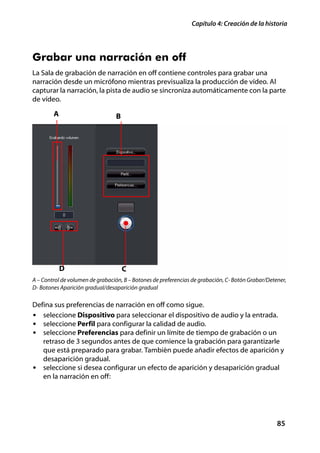 Capítulo 4: Creación de la historia




Grabar una narración en off
La Sala de grabación de narración en off contiene controles para grabar una
narración desde un micrófono mientras previsualiza la producción de vídeo. Al
capturar la narración, la pista de audio se sincroniza automáticamente con la parte
de vídeo.

        A                        B




            D                        C
A – Control de volumen de grabación, B – Botones de preferencias de grabación, C- Botón Grabar/Detener,
D- Botones Aparición gradual/desaparición gradual

Defina sus preferencias de narración en off como sigue.
• seleccione Dispositivo para seleccionar el dispositivo de audio y la entrada.
• seleccione Perfil para configurar la calidad de audio.
• seleccione Preferencias para definir un límite de tiempo de grabación o un
   retraso de 3 segundos antes de que comience la grabación para garantizarle
   que está preparado para grabar. También puede añadir efectos de aparición y
   desaparición gradual.
• seleccione si desea configurar un efecto de aparición y desaparición gradual
   en la narración en off:




                                                                                                   85
 