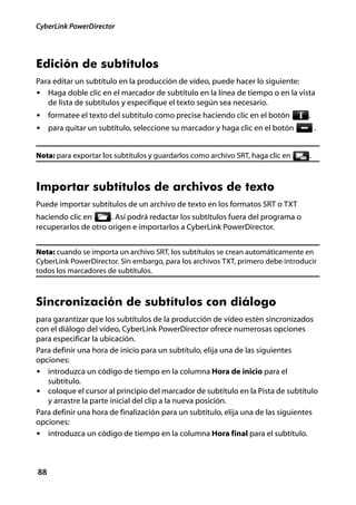 CyberLink PowerDirector




Edición de subtítulos
Para editar un subtítulo en la producción de vídeo, puede hacer lo siguiente:
• Haga doble clic en el marcador de subtítulo en la línea de tiempo o en la vista
   de lista de subtítulos y especifique el texto según sea necesario.
• formatee el texto del subtítulo como precise haciendo clic en el botón         .
• para quitar un subtítulo, seleccione su marcador y haga clic en el botón            .


Nota: para exportar los subtítulos y guardarlos como archivo SRT, haga clic en    .



Importar subtítulos de archivos de texto
Puede importar subtítulos de un archivo de texto en los formatos SRT o TXT
haciendo clic en      . Así podrá redactar los subtítulos fuera del programa o
recuperarlos de otro origen e importarlos a CyberLink PowerDirector.


Nota: cuando se importa un archivo SRT, los subtítulos se crean automáticamente en
CyberLink PowerDirector. Sin embargo, para los archivos TXT, primero debe introducir
todos los marcadores de subtítulos.



Sincronización de subtítulos con diálogo
para garantizar que los subtítulos de la producción de vídeo estén sincronizados
con el diálogo del vídeo, CyberLink PowerDirector ofrece numerosas opciones
para especificar la ubicación.
Para definir una hora de inicio para un subtítulo, elija una de las siguientes
opciones:
• introduzca un código de tiempo en la columna Hora de inicio para el
   subtítulo.
• coloque el cursor al principio del marcador de subtítulo en la Pista de subtítulo
   y arrastre la parte inicial del clip a la nueva posición.
Para definir una hora de finalización para un subtítulo, elija una de las siguientes
opciones:
• introduzca un código de tiempo en la columna Hora final para el subtítulo.




88
 