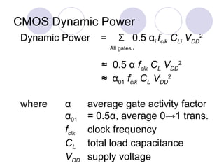 CMOS Dynamic Power
Dynamic Power = Σ 0.5 αi fclk CLi VDD
2
All gates i
≈ 0.5 α fclk CL VDD
2
≈ α01 fclk CL VDD
2
where α average gate activity factor
α01 = 0.5α, average 0→1 trans.
fclk clock frequency
CL total load capacitance
VDD supply voltage
 