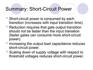 Summary: Short-Circuit Power
Short-circuit power is consumed by each
transition (increases with input transition time).
Reduction requires that gate output transition
should not be faster than the input transition
(faster gates can consume more short-circuit
power).
Increasing the output load capacitance reduces
short-circuit power.
Scaling down of supply voltage with respect to
threshold voltages reduces short-circuit power.
 