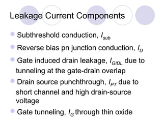 Leakage Current Components
Subthreshold conduction, Isub
Reverse bias pn junction conduction, ID
Gate induced drain leakage, IGIDL due to
tunneling at the gate-drain overlap
Drain source punchthrough, IPT due to
short channel and high drain-source
voltage
Gate tunneling, IG through thin oxide
 
