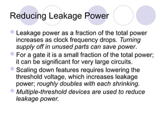 Reducing Leakage Power
Leakage power as a fraction of the total power
increases as clock frequency drops. Turning
supply off in unused parts can save power.
For a gate it is a small fraction of the total power;
it can be significant for very large circuits.
Scaling down features requires lowering the
threshold voltage, which increases leakage
power; roughly doubles with each shrinking.
Multiple-threshold devices are used to reduce
leakage power.
 