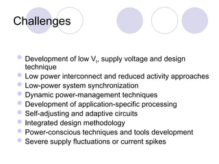 Challenges
Development of low Vt, supply voltage and design
technique
Low power interconnect and reduced activity approaches
Low-power system synchronization
Dynamic power-management techniques
Development of application-specific processing
Self-adjusting and adaptive circuits
Integrated design methodology
Power-conscious techniques and tools development
Severe supply fluctuations or current spikes
 