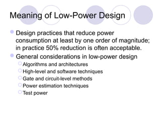 Meaning of Low-Power Design
Design practices that reduce power
consumption at least by one order of magnitude;
in practice 50% reduction is often acceptable.
General considerations in low-power design
Algorithms and architectures
High-level and software techniques
Gate and circuit-level methods
Power estimation techniques
Test power
 