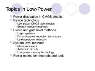 Topics in Low-Power
Power dissipation in CMOS circuits
Device technology
 Low-power CMOS technologies
 Energy recovery methods
Circuit and gate level methods
 Logic synthesis
 Dynamic power reduction techniques
 Leakage power reduction
System level methods
 Microprocessors
 Arithmetic circuits
 Low power memory technology
Power estimation methods and tools
 