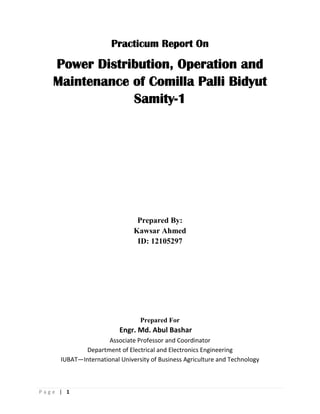 P a g e | 1
Practicum Report On
Power Distribution, Operation and
Maintenance of Comilla Palli Bidyut
Samity-1
Prepared By:
Kawsar Ahmed
ID: 12105297
Prepared For
Engr. Md. Abul Bashar
Associate Professor and Coordinator
Department of Electrical and Electronics Engineering
IUBAT—International University of Business Agriculture and Technology
 