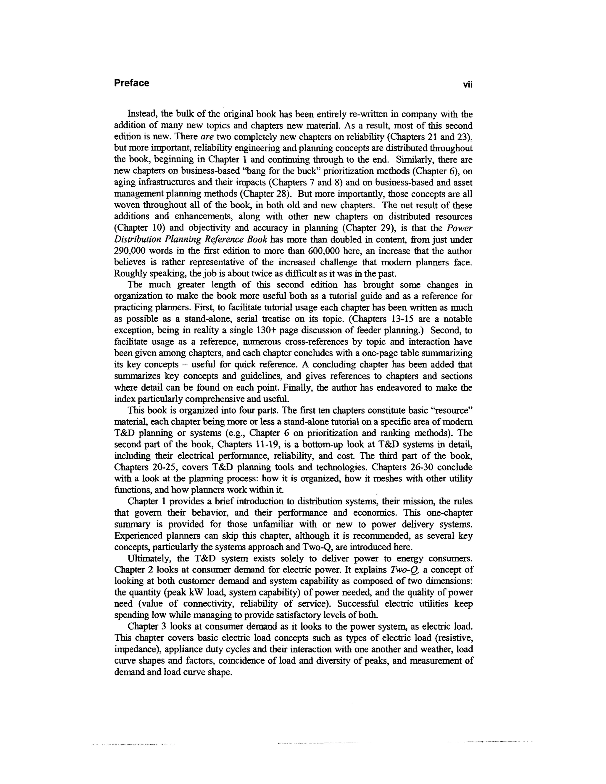 Preface                                                                                    VII



    Instead, the bulk of the original book has been entirely re-written in company with the
addition of many new topics and chapters new material. As a result, most of this second
edition is new. There are two completely new chapters on reliability (Chapters 21 and 23),
but more important, reliability engineering and planning concepts are distributed throughout
the book, beginning in Chapter 1 and continuing through to the end. Similarly, there are
new chapters on business-based "bang for the buck" prioritization methods (Chapter 6), on
aging infrastructures and their impacts (Chapters 7 and 8) and on business-based and asset
management planning methods (Chapter 28). But more importantly, those concepts are all
woven throughout all of the book, in both old and new chapters. The net result of these
additions and enhancements, along with other new chapters on distributed resources
(Chapter 10) and objectivity and accuracy in planning (Chapter 29), is that the Power
Distribution Planning Reference Book has more than doubled in content, from just under
290,000 words in the first edition to more than 600,000 here, an increase that the author
believes is rather representative of the increased challenge that modem planners face.
Roughly speaking, the job is about twice as difficult as it was in the past.
    The much greater length of this second edition has brought some changes in
organization to make the book more useful both as a tutorial guide and as a reference for
practicing planners. First, to facilitate tutorial usage each chapter has been written as much
as possible as a stand-alone, serial treatise on its topic. (Chapters 13-15 are a notable
exception, being in reality a single 130+ page discussion of feeder planning.) Second, to
facilitate usage as a reference, numerous cross-references by topic and interaction have
been given among chapters, and each chapter concludes with a one-page table summarizing
its key concepts - useful for quick reference. A concluding chapter has been added that
summarizes key concepts and guidelines, and gives references to chapters and sections
where detail can be found on each point. Finally, the author has endeavored to make the
index particularly comprehensive and useful.
    This book is organized into four parts. The first ten chapters constitute basic "resource"
material, each chapter being more or less a stand-alone tutorial on a specific area of modern
T&D planning or systems (e.g., Chapter 6 on prioritization and ranking methods). The
second part of the book, Chapters 11-19, is a bottom-up look at T&D systems in detail,
including their electrical performance, reliability, and cost. The third part of the book,
Chapters 20-25, covers T&D planning tools and technologies. Chapters 26-30 conclude
with a look at the planning process: how it is organized, how it meshes with other utility
functions, and how planners work within it.
    Chapter 1 provides a brief introduction to distribution systems, their mission, the rules
that govern their behavior, and their performance and economics. This one-chapter
summary is provided for those unfamiliar with or new to power delivery systems.
Experienced planners can skip this chapter, although it is recommended, as several key
concepts, particularly the systems approach and Two-Q, are introduced here.
    Ultimately, the T&D system exists solely to deliver power to energy consumers.
Chapter 2 looks at consumer demand for electric power. It explains Two-Q, a concept of
looking at both customer demand and system capability as composed of two dimensions:
the quantity (peak kW load, system capability) of power needed, and the quality of power
need (value of connectivity, reliability of service). Successful electric utilities keep
spending low while managing to provide satisfactory levels of both.
    Chapter 3 looks at consumer demand as it looks to the power system, as electric load.
This chapter covers basic electric load concepts such as types of electric load (resistive,
impedance), appliance duty cycles and their interaction with one another and weather, load
curve shapes and factors, coincidence of load and diversity of peaks, and measurement of
demand and load curve shape.
 