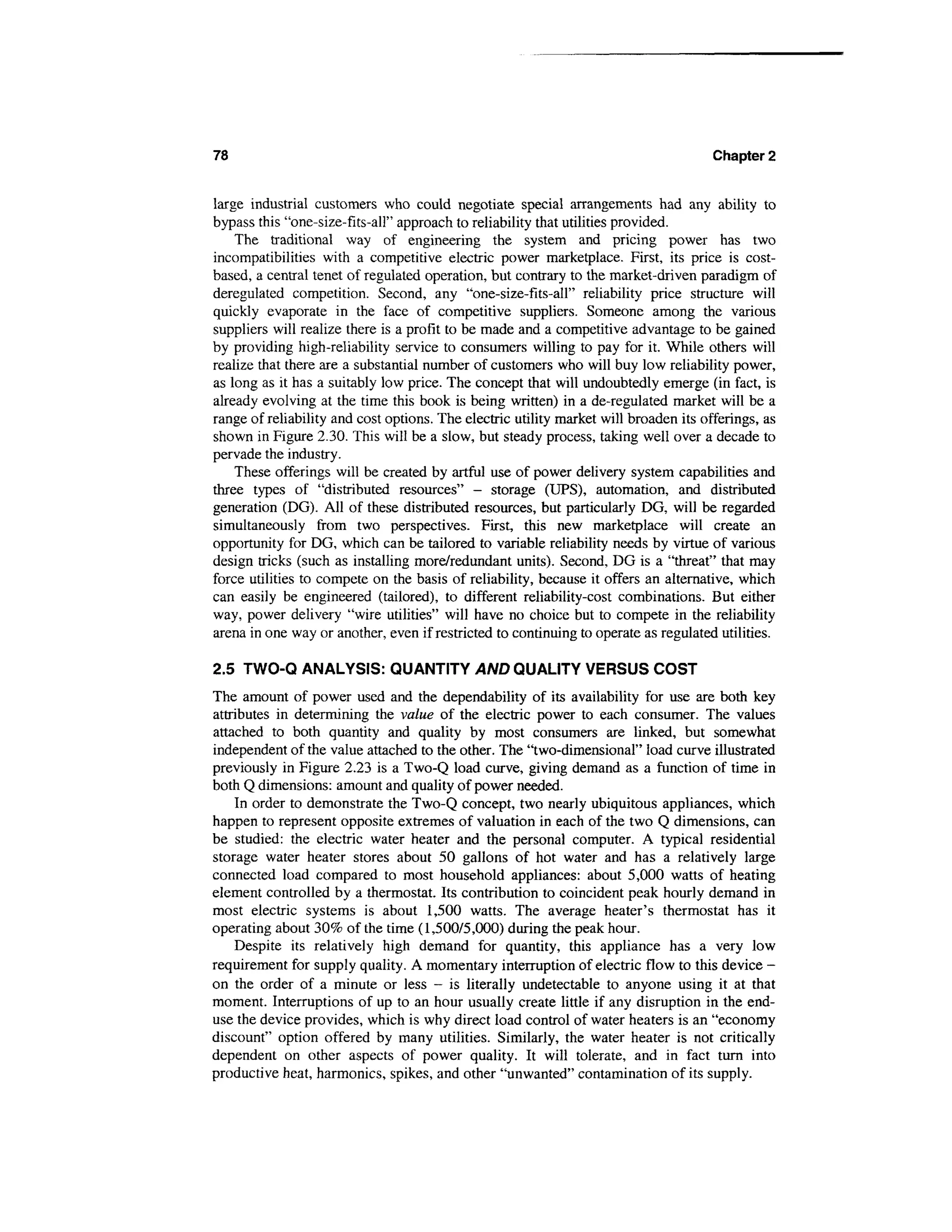 78                                                                                    Chapter 2


large industrial customers who could negotiate special arrangements had any ability to
bypass this "one-size-fits-all" approach to reliability that utilities provided.
    The traditional way of engineering the system and pricing power has two
incompatibilities with a competitive electric power marketplace. First, its price is cost-
based, a central tenet of regulated operation, but contrary to the market-driven paradigm of
deregulated competition. Second, any "one-size-fits-all" reliability price structure will
quickly evaporate in the face of competitive suppliers. Someone among the various
suppliers will realize there is a profit to be made and a competitive advantage to be gained
by providing high-reliability service to consumers willing to pay for it. While others will
realize that there are a substantial number of customers who will buy low reliability power,
as long as it has a suitably low price. The concept that will undoubtedly emerge (in fact, is
already evolving at the time this book is being written) in a de-regulated market will be a
range of reliability and cost options. The electric utility market will broaden its offerings, as
shown in Figure 2.30. This will be a slow, but steady process, taking well over a decade to
pervade the industry.
    These offerings will be created by artful use of power delivery system capabilities and
three types of "distributed resources" — storage (UPS), automation, and distributed
generation (DG). All of these distributed resources, but particularly DG, will be regarded
simultaneously from two perspectives. First, this new marketplace will create an
opportunity for DG, which can be tailored to variable reliability needs by virtue of various
design tricks (such as installing more/redundant units). Second, DG is a "threat" that may
force utilities to compete on the basis of reliability, because it offers an alternative, which
can easily be engineered (tailored), to different reliability-cost combinations. But either
way, power delivery "wire utilities" will have no choice but to compete in the reliability
arena in one way or another, even if restricted to continuing to operate as regulated utilities.

2.5 TWO-Q ANALYSIS: QUANTITY AND QUALITY VERSUS COST
The amount of power used and the dependability of its availability for use are both key
attributes in determining the value of the electric power to each consumer. The values
attached to both quantity and quality by most consumers are linked, but somewhat
independent of the value attached to the other. The "two-dimensional" load curve illustrated
previously in Figure 2.23 is a Two-Q load curve, giving demand as a function of time in
both Q dimensions: amount and quality of power needed.
    In order to demonstrate the Two-Q concept, two nearly ubiquitous appliances, which
happen to represent opposite extremes of valuation in each of the two Q dimensions, can
be studied: the electric water heater and the personal computer. A typical residential
storage water heater stores about 50 gallons of hot water and has a relatively large
connected load compared to most household appliances: about 5,000 watts of heating
element controlled by a thermostat. Its contribution to coincident peak hourly demand in
most electric systems is about 1,500 watts. The average heater's thermostat has it
operating about 30% of the time (1,500/5,000) during the peak hour.
    Despite its relatively high demand for quantity, this appliance has a very low
requirement for supply quality. A momentary interruption of electric flow to this device -
on the order of a minute or less - is literally undetectable to anyone using it at that
moment. Interruptions of up to an hour usually create little if any disruption in the end-
use the device provides, which is why direct load control of water heaters is an "economy
discount" option offered by many utilities. Similarly, the water heater is not critically
dependent on other aspects of power quality. It will tolerate, and in fact turn into
productive heat, harmonics, spikes, and other "unwanted" contamination of its supply.
 