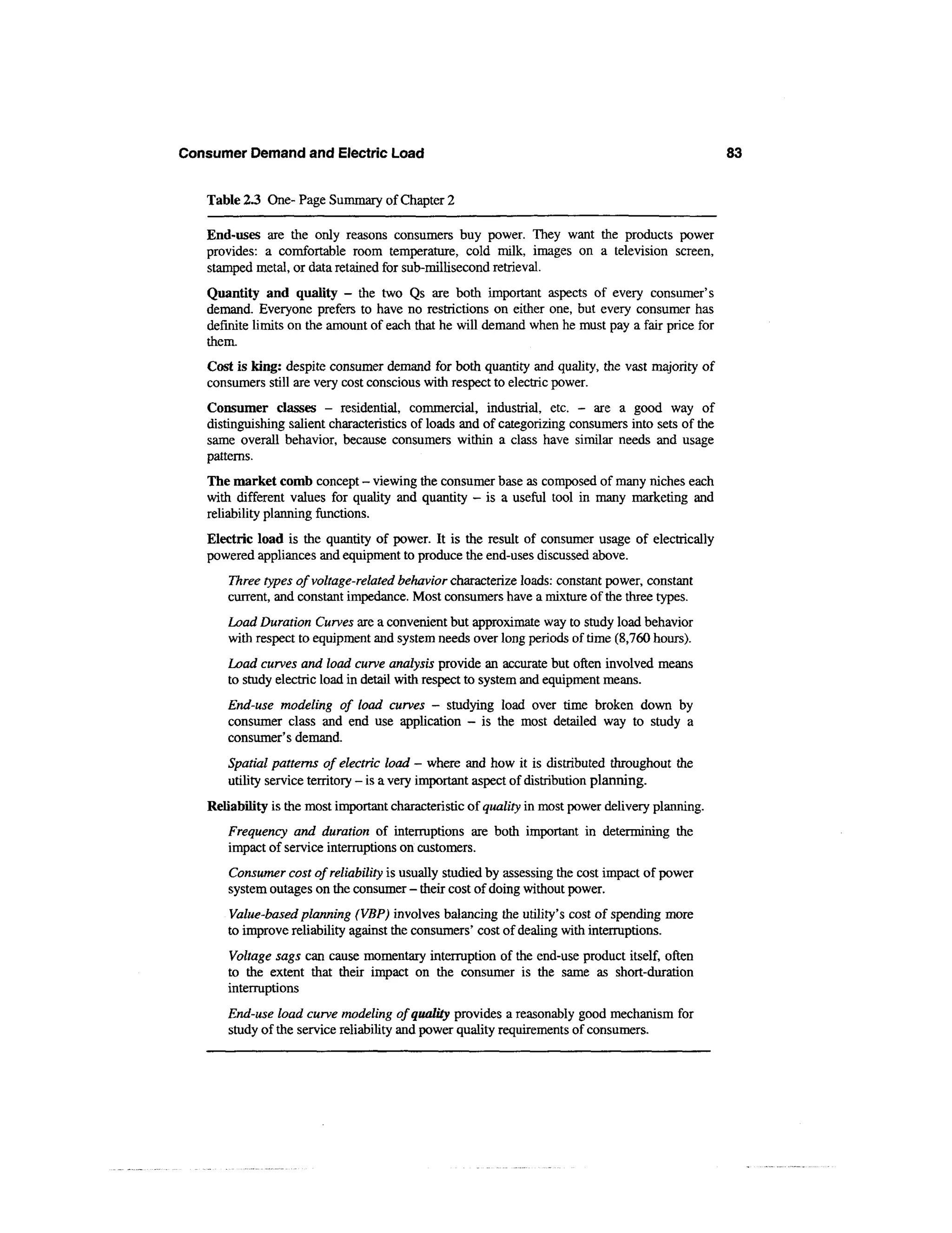 Consumer Demand and Electric Load                                                                   83


   Table 2.3 One-Page Summary of Chapter 2

   End-uses are the only reasons consumers buy power. They want the products power
   provides: a comfortable room temperature, cold milk, images on a television screen,
   stamped metal, or data retained for sub-millisecond retrieval.
   Quantity and quality - the two Qs are both important aspects of every consumer's
   demand. Everyone prefers to have no restrictions on either one, but every consumer has
   definite limits on the amount of each that he will demand when he must pay a fair price for
   them.
   Cost is king: despite consumer demand for both quantity and quality, the vast majority of
   consumers still are very cost conscious with respect to electric power.
   Consumer classes - residential, commercial, industrial, etc. - are a good way of
   distinguishing salient characteristics of loads and of categorizing consumers into sets of the
   same overall behavior, because consumers within a class have similar needs and usage
   patterns.
   The market comb concept - viewing the consumer base as composed of many niches each
   with different values for quality and quantity — is a useful tool in many marketing and
   reliability planning functions.
   Electric load is the quantity of power. It is the result of consumer usage of electrically
   powered appliances and equipment to produce the end-uses discussed above.
      Three types of voltage-related behavior characterize loads: constant power, constant
      current, and constant impedance. Most consumers have a mixture of the three types.
      Load Duration Curves are a convenient but approximate way to study load behavior
      with respect to equipment and system needs over long periods of time (8,760 hours).
      Load curves and load curve analysis provide an accurate but often involved means
      to study electric load in detail with respect to system and equipment means.
      End-use modeling of load curves - studying load over time broken down by
      consumer class and end use application - is the most detailed way to study a
      consumer's demand.
      Spatial patterns of electric load - where and how it is distributed throughout the
      utility service territory - is a very important aspect of distribution planning.
   Reliability is the most important characteristic of quality in most power delivery planning.
      Frequency and duration of interruptions are both important in determining the
      impact of service interruptions on customers.
      Consumer cost of reliability is usually studied by assessing the cost impact of power
      system outages on the consumer - their cost of doing without power.
      Value-based planning (VBP) involves balancing the utility's cost of spending more
      to improve reliability against the consumers' cost of dealing with interruptions.
      Voltage sags can cause momentary interruption of the end-use product itself, often
      to the extent that their impact on the consumer is the same as short-duration
      interruptions
      End-use load curve modeling of quality provides a reasonably good mechanism for
      study of the service reliability and power quality requirements of consumers.
 