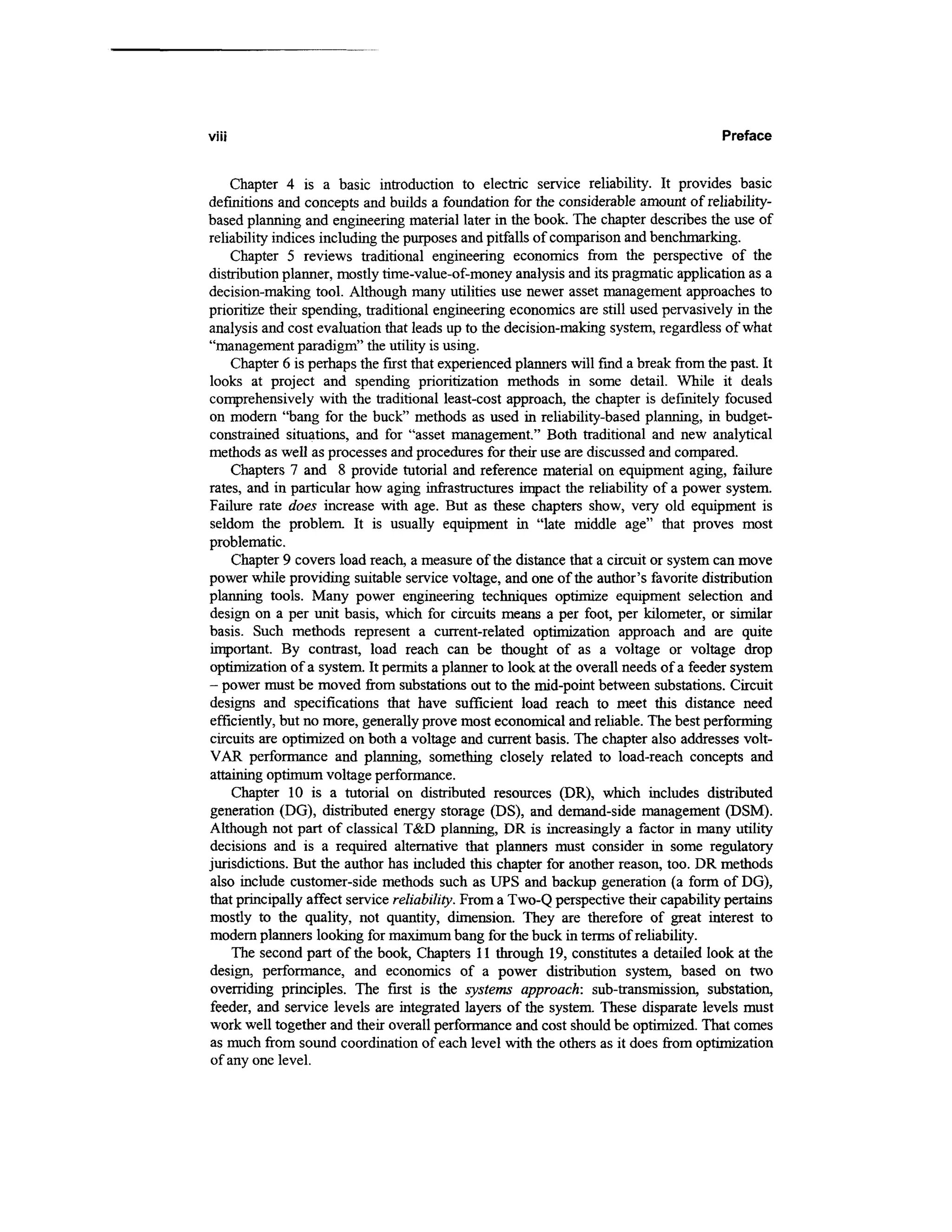 viii                                                                                   Preface


    Chapter 4 is a basic introduction to electric service reliability. It provides basic
definitions and concepts and builds a foundation for the considerable amount of reliability-
based planning and engineering material later in the book. The chapter describes the use of
reliability indices including the purposes and pitfalls of comparison and benchmarking.
    Chapter 5 reviews traditional engineering economics from the perspective of the
distribution planner, mostly time-value-of-money analysis and its pragmatic application as a
decision-making tool. Although many utilities use newer asset management approaches to
prioritize their spending, traditional engineering economics are still used pervasively in the
analysis and cost evaluation that leads up to the decision-making system, regardless of what
"management paradigm" the utility is using.
    Chapter 6 is perhaps the first that experienced planners will find a break from the past. It
looks at project and spending prioritization methods in some detail. While it deals
comprehensively with the traditional least-cost approach, the chapter is definitely focused
on modern "bang for the buck" methods as used in reliability-based planning, in budget-
constrained situations, and for "asset management." Both traditional and new analytical
methods as well as processes and procedures for their use are discussed and compared.
    Chapters 7 and 8 provide tutorial and reference material on equipment aging, failure
rates, and in particular how aging infrastructures impact the reliability of a power system.
Failure rate does increase with age. But as these chapters show, very old equipment is
seldom the problem. It is usually equipment in "late middle age" that proves most
problematic.
    Chapter 9 covers load reach, a measure of the distance that a circuit or system can move
power while providing suitable service voltage, and one of the author's favorite distribution
planning tools. Many power engineering techniques optimize equipment selection and
design on a per unit basis, which for circuits means a per foot, per kilometer, or similar
basis. Such methods represent a current-related optimization approach and are quite
important. By contrast, load reach can be thought of as a voltage or voltage drop
optimization of a system. It permits a planner to look at the overall needs of a feeder system
- power must be moved from substations out to the mid-point between substations. Circuit
designs and specifications that have sufficient load reach to meet this distance need
efficiently, but no more, generally prove most economical and reliable. The best performing
circuits are optimized on both a voltage and current basis. The chapter also addresses volt-
VAR performance and planning, something closely related to load-reach concepts and
attaining optimum voltage performance.
    Chapter 10 is a tutorial on distributed resources (DR), which includes distributed
generation (DG), distributed energy storage (DS), and demand-side management (DSM).
Although not part of classical T&D planning, DR is increasingly a factor in many utility
decisions and is a required alternative that planners must consider in some regulatory
jurisdictions. But the author has included this chapter for another reason, too. DR methods
also include customer-side methods such as UPS and backup generation (a form of DG),
that principally affect service reliability. From a Two-Q perspective their capability pertains
mostly to the quality, not quantity, dimension. They are therefore of great interest to
modern planners looking for maximum bang for the buck in terms of reliability.
    The second part of the book, Chapters 11 through 19, constitutes a detailed look at the
design, performance, and economics of a power distribution system, based on two
overriding principles. The first is the systems approach: sub-transmission, substation,
feeder, and service levels are integrated layers of the system. These disparate levels must
work well together and their overall performance and cost should be optimized. That comes
as much from sound coordination of each level with the others as it does from optimization
of any one level.
 