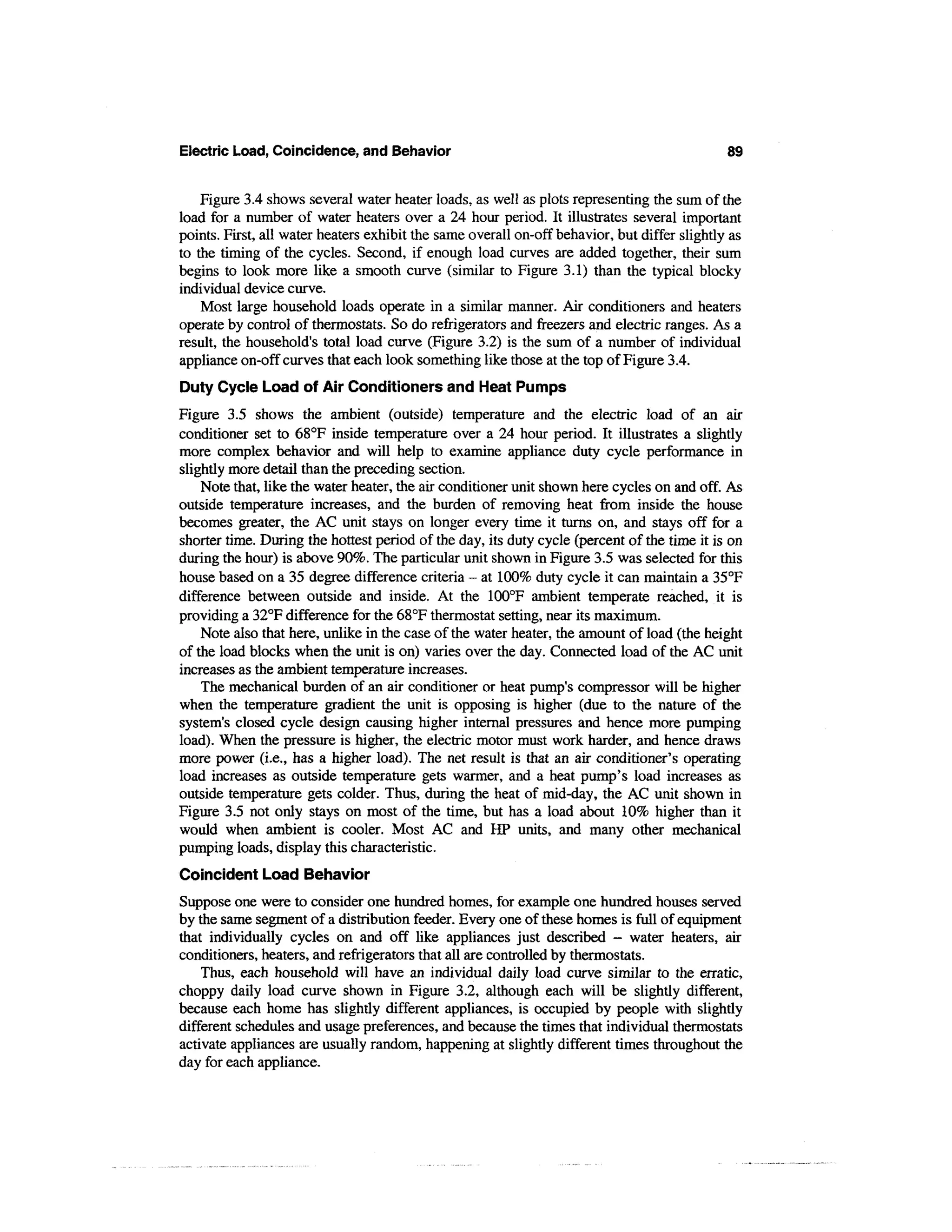 Electric Load, Coincidence, and Behavior                                                      89


    Figure 3.4 shows several water heater loads, as well as plots representing the sum of the
load for a number of water heaters over a 24 hour period. It illustrates several important
points. First, all water heaters exhibit the same overall on-off behavior, but differ slightly as
to the timing of the cycles. Second, if enough load curves are added together, their sum
begins to look more like a smooth curve (similar to Figure 3.1) than the typical blocky
individual device curve.
    Most large household loads operate in a similar manner. Air conditioners and heaters
operate by control of thermostats. So do refrigerators and freezers and electric ranges. As a
result, the household's total load curve (Figure 3.2) is the sum of a number of individual
appliance on-off curves that each look something like those at the top of Figure 3.4.
Duty Cycle Load of Air Conditioners and Heat Pumps
Figure 3.5 shows the ambient (outside) temperature and the electric load of an air
conditioner set to 68°F inside temperature over a 24 hour period. It illustrates a slightly
more complex behavior and will help to examine appliance duty cycle performance in
slightly more detail than the preceding section.
    Note that, like the water heater, the air conditioner unit shown here cycles on and off. As
outside temperature increases, and the burden of removing heat from inside the house
becomes greater, the AC unit stays on longer every time it turns on, and stays off for a
shorter time. During the hottest period of the day, its duty cycle (percent of the time it is on
during the hour) is above 90%. The particular unit shown in Figure 3.5 was selected for this
house based on a 35 degree difference criteria - at 100% duty cycle it can maintain a 35°F
difference between outside and inside. At the 100°F ambient temperate reached, it is
providing a 32°F difference for the 68°F thermostat setting, near its maximum.
    Note also that here, unlike in the case of the water heater, the amount of load (the height
of the load blocks when the unit is on) varies over the day. Connected load of the AC unit
increases as the ambient temperature increases.
    The mechanical burden of an air conditioner or heat pump's compressor will be higher
when the temperature gradient the unit is opposing is higher (due to the nature of the
system's closed cycle design causing higher internal pressures and hence more pumping
load). When the pressure is higher, the electric motor must work harder, and hence draws
more power (i.e., has a higher load). The net result is that an air conditioner's operating
load increases as outside temperature gets warmer, and a heat pump's load increases as
outside temperature gets colder. Thus, during the heat of mid-day, the AC unit shown in
Figure 3.5 not only stays on most of the time, but has a load about 10% higher than it
would when ambient is cooler. Most AC and HP units, and many other mechanical
pumping loads, display this characteristic.
Coincident Load Behavior
Suppose one were to consider one hundred homes, for example one hundred houses served
by the same segment of a distribution feeder. Every one of these homes is full of equipment
that individually cycles on and off like appliances just described - water heaters, air
conditioners, heaters, and refrigerators that all are controlled by thermostats.
    Thus, each household will have an individual daily load curve similar to the erratic,
choppy daily load curve shown in Figure 3.2, although each will be slightly different,
because each home has slightly different appliances, is occupied by people with slightly
different schedules and usage preferences, and because the times that individual thermostats
activate appliances are usually random, happening at slightly different times throughout the
day for each appliance.
 