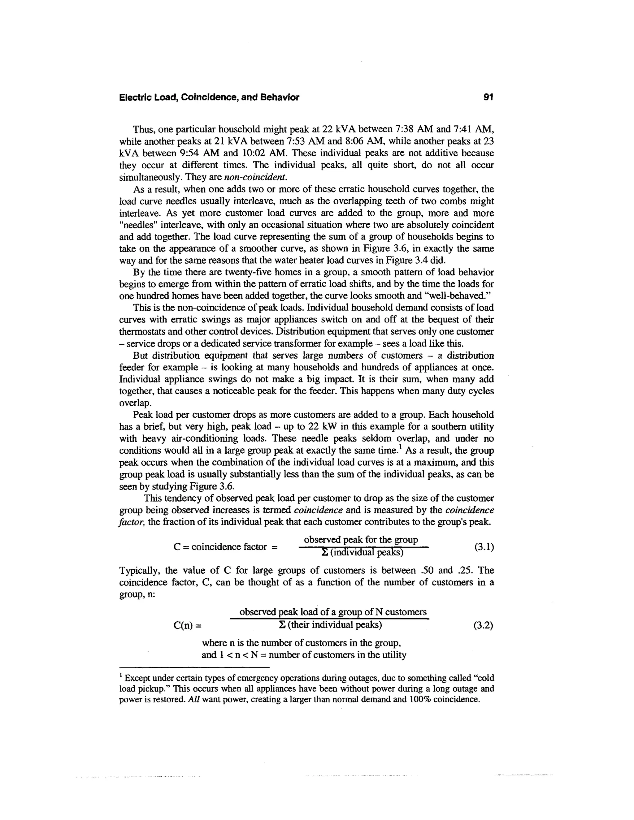 Electric Load, Coincidence, and Behavior                                                       91


     Thus, one particular household might peak at 22 kVA between 7:38 AM and 7:41 AM,
 while another peaks at 21 kVA between 7:53 AM and 8:06 AM, while another peaks at 23
 kVA between 9:54 AM and 10:02 AM. These individual peaks are not additive because
 they occur at different times. The individual peaks, all quite short, do not all occur
 simultaneously. They are non-coincident.
     As a result, when one adds two or more of these erratic household curves together, the
 load curve needles usually interleave, much as the overlapping teeth of two combs might
 interleave. As yet more customer load curves are added to the group, more and more
 "needles" interleave, with only an occasional situation where two are absolutely coincident
 and add together. The load curve representing the sum of a group of households begins to
 take on the appearance of a smoother curve, as shown in Figure 3.6, in exactly the same
 way and for the same reasons that the water heater load curves in Figure 3.4 did.
     By the time there are twenty-five homes in a group, a smooth pattern of load behavior
 begins to emerge from within the pattern of erratic load shifts, and by the time the loads for
 one hundred homes have been added together, the curve looks smooth and "well-behaved."
     This is the non-coincidence of peak loads. Individual household demand consists of load
 curves with erratic swings as major appliances switch on and off at the bequest of their
 thermostats and other control devices. Distribution equipment that serves only one customer
 - service drops or a dedicated service transformer for example - sees a load like this.
     But distribution equipment that serves large numbers of customers - a distribution
 feeder for example - is looking at many households and hundreds of appliances at once.
 Individual appliance swings do not make a big impact. It is their sum, when many add
 together, that causes a noticeable peak for the feeder. This happens when many duty cycles
 overlap.
     Peak load per customer drops as more customers are added to a group. Each household
 has a brief, but very high, peak load - up to 22 kW in this example for a southern utility
 with heavy air-conditioning loads. These needle peaks seldom overlap, and under no
 conditions would all in a large group peak at exactly the same time.1 As a result, the group
 peak occurs when the combination of the individual load curves is at a maximum, and this
 group peak load is usually substantially less than the sum of the individual peaks, as can be
 seen by studying Figure 3.6.
        This tendency of observed peak load per customer to drop as the size of the customer
 group being observed increases is termed coincidence and is measured by the coincidence
factor, the fraction of its individual peak that each customer contributes to the group's peak.
                                                observed peak for the group
              C = coincidence factor =              ^ ,. ,. ..—:      r—
                                                    I, (individual peaks)                   v(3.1)
                                                                                                '
Typically, the value of C for large groups of customers is between .50 and .25. The
coincidence factor, C, can be thought of as a function of the number of customers in a
group, n:
                               observed peak load of a group of N customers
              C(n) =                    2 (their individual peaks)                          (3.2)
                     where n is the number of customers in the group,
                     and 1 < n < N = number of customers in the utility
1
  Except under certain types of emergency operations during outages, due to something called "cold
load pickup." This occurs when all appliances have been without power during a long outage and
power is restored. All want power, creating a larger than normal demand and 100% coincidence.
 