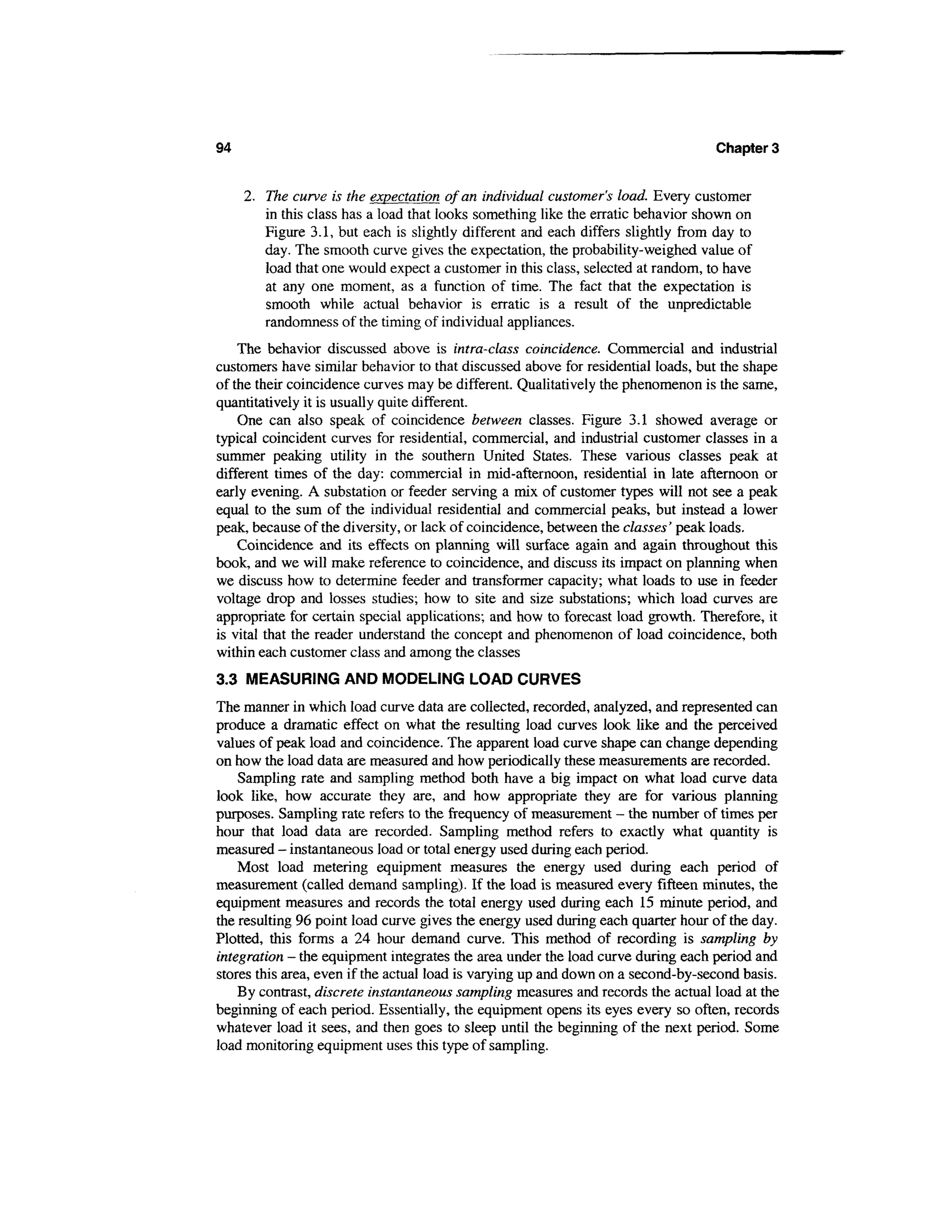 94                                                                                Chapter 3


     2. The curve is the expectation of an individual customer's load. Every customer
        in this class has a load that looks something like the erratic behavior shown on
        Figure 3.1, but each is slightly different and each differs slightly from day to
        day. The smooth curve gives the expectation, the probability-weighed value of
        load that one would expect a customer in this class, selected at random, to have
        at any one moment, as a function of time. The fact that the expectation is
        smooth while actual behavior is erratic is a result of the unpredictable
        randomness of the timing of individual appliances.
    The behavior discussed above is infra-class coincidence. Commercial and industrial
customers have similar behavior to that discussed above for residential loads, but the shape
of the their coincidence curves may be different. Qualitatively the phenomenon is the same,
quantitatively it is usually quite different.
    One can also speak of coincidence between classes. Figure 3.1 showed average or
typical coincident curves for residential, commercial, and industrial customer classes in a
summer peaking utility in the southern United States. These various classes peak at
different times of the day: commercial in mid-afternoon, residential in late afternoon or
early evening. A substation or feeder serving a mix of customer types will not see a peak
equal to the sum of the individual residential and commercial peaks, but instead a lower
peak, because of the diversity, or lack of coincidence, between the classes' peak loads.
    Coincidence and its effects on planning will surface again and again throughout this
book, and we will make reference to coincidence, and discuss its impact on planning when
we discuss how to determine feeder and transformer capacity; what loads to use in feeder
voltage drop and losses studies; how to site and size substations; which load curves are
appropriate for certain special applications; and how to forecast load growth. Therefore, it
is vital that the reader understand the concept and phenomenon of load coincidence, both
within each customer class and among the classes
3.3 MEASURING AND MODELING LOAD CURVES
The manner in which load curve data are collected, recorded, analyzed, and represented can
produce a dramatic effect on what the resulting load curves look like and the perceived
values of peak load and coincidence. The apparent load curve shape can change depending
on how the load data are measured and how periodically these measurements are recorded.
    Sampling rate and sampling method both have a big impact on what load curve data
look like, how accurate they are, and how appropriate they are for various planning
purposes. Sampling rate refers to the frequency of measurement - the number of times per
hour that load data are recorded. Sampling method refers to exactly what quantity is
measured - instantaneous load or total energy used during each period.
    Most load metering equipment measures the energy used during each period of
measurement (called demand sampling). If the load is measured every fifteen minutes, the
equipment measures and records the total energy used during each 15 minute period, and
the resulting 96 point load curve gives the energy used during each quarter hour of the day.
Plotted, this forms a 24 hour demand curve. This method of recording is sampling by
integration - the equipment integrates the area under the load curve during each period and
stores this area, even if the actual load is varying up and down on a second-by-second basis.
    By contrast, discrete instantaneous sampling measures and records the actual load at the
beginning of each period. Essentially, the equipment opens its eyes every so often, records
whatever load it sees, and then goes to sleep until the beginning of the next period. Some
load monitoring equipment uses this type of sampling.
 