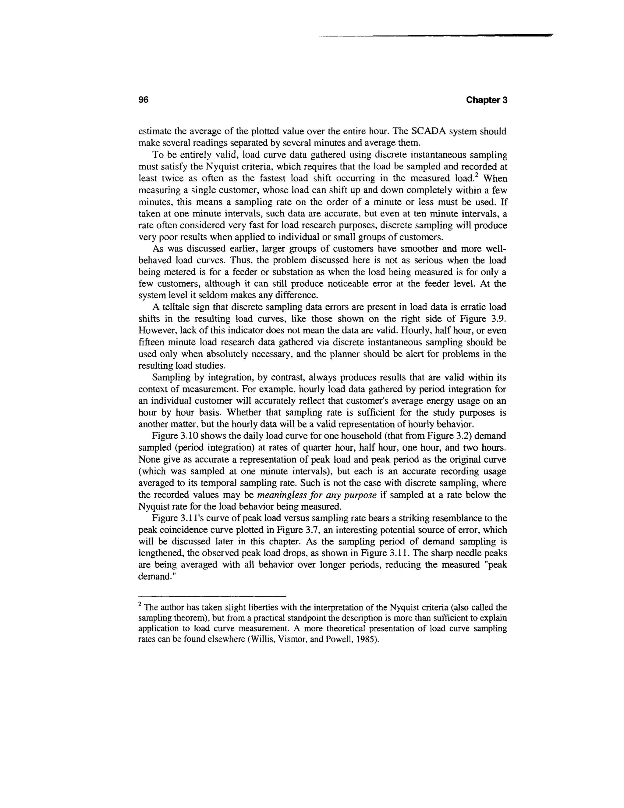 96                                                                                          Chapter 3


estimate the average of the plotted value over the entire hour. The SCADA system should
make several readings separated by several minutes and average them.
     To be entirely valid, load curve data gathered using discrete instantaneous sampling
must satisfy the Nyquist criteria, which requires that the load be sampled and recorded at
least twice as often as the fastest load shift occurring in the measured load.2 When
measuring a single customer, whose load can shift up and down completely within a few
minutes, this means a sampling rate on the order of a minute or less must be used. If
taken at one minute intervals, such data are accurate, but even at ten minute intervals, a
rate often considered very fast for load research purposes, discrete sampling will produce
very poor results when applied to individual or small groups of customers.
     As was discussed earlier, larger groups of customers have smoother and more well-
behaved load curves. Thus, the problem discussed here is not as serious when the load
being metered is for a feeder or substation as when the load being measured is for only a
few customers, although it can still produce noticeable error at the feeder level. At the
system level it seldom makes any difference.
     A telltale sign that discrete sampling data errors are present in load data is erratic load
shifts in the resulting load curves, like those shown on the right side of Figure 3.9.
However, lack of this indicator does not mean the data are valid. Hourly, half hour, or even
fifteen minute load research data gathered via discrete instantaneous sampling should be
used only when absolutely necessary, and the planner should be alert for problems in the
resulting load studies.
     Sampling by integration, by contrast, always produces results that are valid within its
context of measurement. For example, hourly load data gathered by period integration for
an individual customer will accurately reflect that customer's average energy usage on an
hour by hour basis. Whether that sampling rate is sufficient for the study purposes is
another matter, but the hourly data will be a valid representation of hourly behavior.
    Figure 3.10 shows the daily load curve for one household (that from Figure 3.2) demand
sampled (period integration) at rates of quarter hour, half hour, one hour, and two hours.
None give as accurate a representation of peak load and peak period as the original curve
(which was sampled at one minute intervals), but each is an accurate recording usage
averaged to its temporal sampling rate. Such is not the case with discrete sampling, where
the recorded values may be meaningless for any purpose if sampled at a rate below the
Nyquist rate for the load behavior being measured.
     Figure 3.11's curve of peak load versus sampling rate bears a striking resemblance to the
peak coincidence curve plotted in Figure 3.7, an interesting potential source of error, which
will be discussed later in this chapter. As the sampling period of demand sampling is
lengthened, the observed peak load drops, as shown in Figure 3.11. The sharp needle peaks
are being averaged with all behavior over longer periods, reducing the measured "peak
demand."

2
  The author has taken slight liberties with the interpretation of the Nyquist criteria (also called the
sampling theorem), but from a practical standpoint the description is more than sufficient to explain
application to load curve measurement. A more theoretical presentation of load curve sampling
rates can be found elsewhere (Willis, Vismor, and Powell, 1985).
 