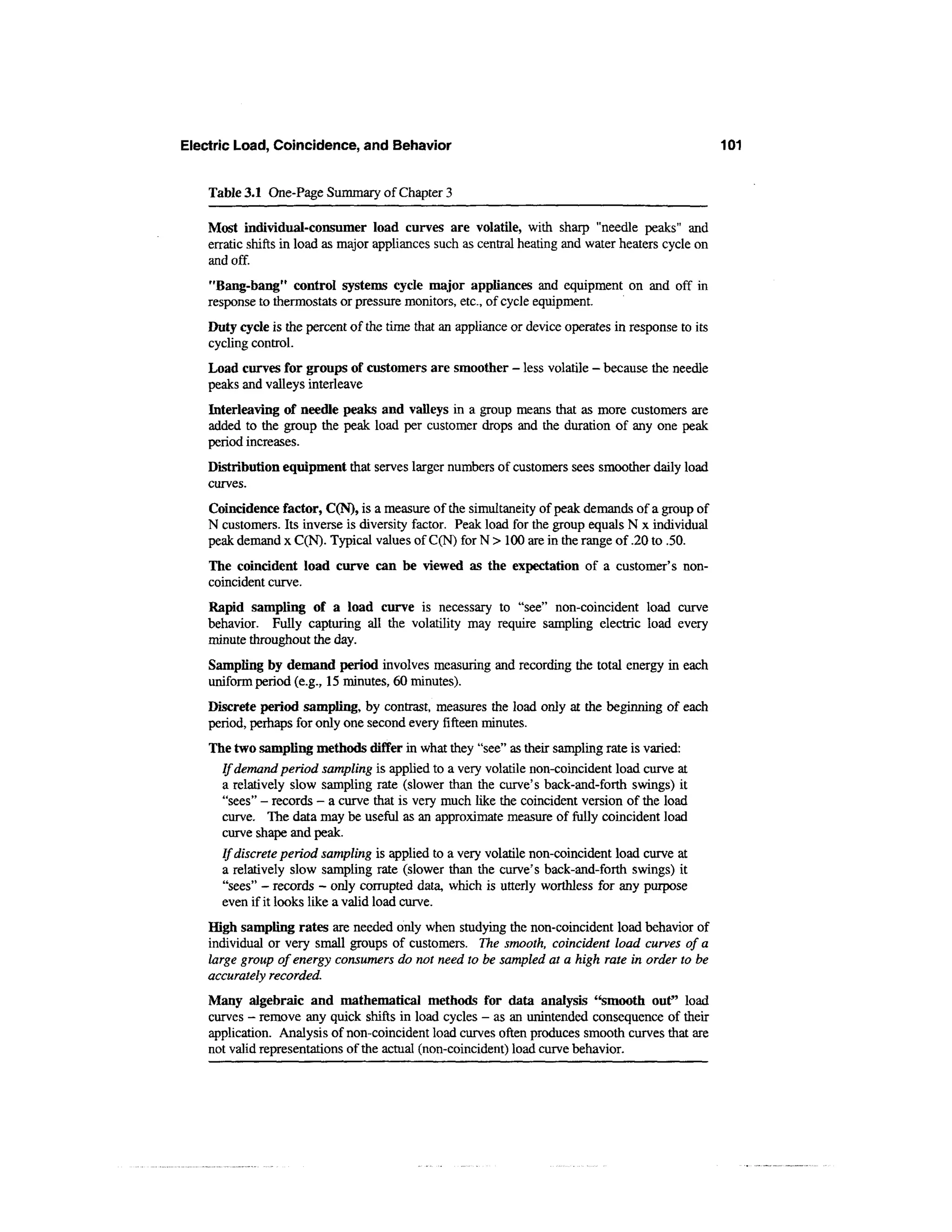 Electric Load, Coincidence, and Behavior                                                            101


    Table 3.1 One-Page Summary of Chapter 3

    Most individual-consumer load curves are volatile, with sharp "needle peaks" and
    erratic shifts in load as major appliances such as central heating and water heaters cycle on
    and off.
    "Bang-bang" control systems cycle major appliances and equipment on and off in
    response to thermostats or pressure monitors, etc., of cycle equipment.
    Duty cycle is the percent of the time that an appliance or device operates in response to its
    cycling control.
    Load curves for groups of customers are smoother - less volatile - because the needle
    peaks and valleys interleave
    Interleaving of needle peaks and valleys in a group means that as more customers are
    added to the group the peak load per customer drops and the duration of any one peak
    period increases.
    Distribution equipment that serves larger numbers of customers sees smoother daily load
    curves.
    Coincidence factor, C(N), is a measure of the simultaneity of peak demands of a group of
    N customers. Its inverse is diversity factor. Peak load for the group equals N x individual
    peak demand x C(N). Typical values of C(N) for N > 100 are in the range of .20 to .50.
    The coincident load curve can be viewed as the expectation of a customer's non-
    coincident curve.
    Rapid sampling of a load curve is necessary to "see" non-coincident load curve
    behavior. Fully capturing all the volatility may require sampling electric load every
    minute throughout the day.
    Sampling by demand period involves measuring and recording the total energy in each
    uniform period (e.g., 15 minutes, 60 minutes).
    Discrete period sampling, by contrast, measures the load only at the beginning of each
    period, perhaps for only one second every fifteen minutes.
    The two sampling methods differ in what they "see" as their sampling rate is varied:
      If demand period sampling is applied to a very volatile non-coincident load curve at
      a relatively slow sampling rate (slower than the curve's back-and-forth swings) it
      "sees" - records - a curve that is very much like the coincident version of the load
      curve. The data may be useful as an approximate measure of fully coincident load
      curve shape and peak.
      If discrete period sampling is applied to a very volatile non-coincident load curve at
      a relatively slow sampling rate (slower than the curve's back-and-forth swings) it
      "sees" - records - only corrupted data, which is utterly worthless for any purpose
      even if it looks like a valid load curve.
    High sampling rates are needed only when studying the non-coincident load behavior of
    individual or very small groups of customers. The smooth, coincident load curves of a
    large group of energy consumers do not need to be sampled at a high rate in order to be
    accurately recorded.
    Many algebraic and mathematical methods for data analysis "smooth out" load
    curves - remove any quick shifts in load cycles - as an unintended consequence of their
    application. Analysis of non-coincident load curves often produces smooth curves that are
    not valid representations of the actual (non-coincident) load curve behavior.
 