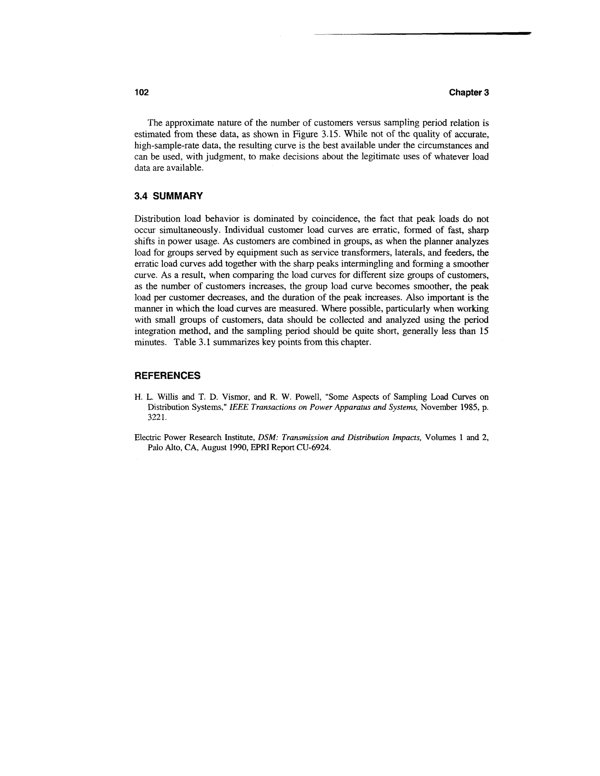 102                                                                                 Chapters


    The approximate nature of the number of customers versus sampling period relation is
estimated from these data, as shown in Figure 3.15. While not of the quality of accurate,
high-sample-rate data, the resulting curve is the best available under the circumstances and
can be used, with judgment, to make decisions about the legitimate uses of whatever load
data are available.

3.4 SUMMARY

Distribution load behavior is dominated by coincidence, the fact that peak loads do not
occur simultaneously. Individual customer load curves are erratic, formed of fast, sharp
shifts in power usage. As customers are combined in groups, as when the planner analyzes
load for groups served by equipment such as service transformers, laterals, and feeders, the
erratic load curves add together with the sharp peaks intermingling and forming a smoother
curve. As a result, when comparing the load curves for different size groups of customers,
as the number of customers increases, the group load curve becomes smoother, the peak
load per customer decreases, and the duration of the peak increases. Also important is the
manner in which the load curves are measured. Where possible, particularly when working
with small groups of customers, data should be collected and analyzed using the period
integration method, and the sampling period should be quite short, generally less than 15
minutes. Table 3.1 summarizes key points from this chapter.


REFERENCES

H. L. Willis and T. D. Vismor, and R. W. Powell, "Some Aspects of Sampling Load Curves on
   Distribution Systems," IEEE Transactions on Power Apparatus and Systems, November 1985, p.
   3221.

Electric Power Research Institute, DSM: Transmission and Distribution Impacts, Volumes 1 and 2,
   Palo Alto, CA, August 1990, EPRI Report CU-6924.
 
